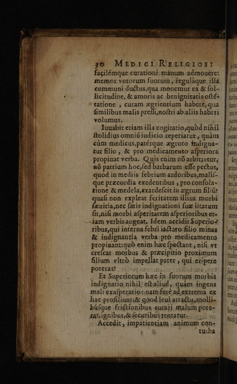 facilémque curationi; mánum admouere: memor votorum fuoruim , tegulàaque illa communi ductus,qua monemur ea &amp; fol- licitudine, &amp; amoris ac .benignitatis ofté: tatione , curam agrientium habere, qua fimilibus malis preffinoftri ab aliis haberi volumus. Iuuabit etiam illa cogitatio,quód nihil ftolidius omniü iudicio reperiatur ; quàm cüm medicus,patérque zgroto fndigna- tur filio , &amp; pro medicamento afperiora propinat verba. Quis enim nó arbitretur; RÓ patrium hoc,fed barbarum effe pectus, quod in mediis febriumn ardoribus,mali(- que przcordia exedentibus ; pro confola- tione &amp; medela,exardefcit io zgrum fil;ü? quafi non expleat fexitátem illius morbi fzxuitianec fatis indignationi fuat litatum fit,nifi morbi afperitatem afperioribus et- iam verbisaugeat, Idem accidit Superio2 ribus,qui interna febri iá&amp;tato filio minas &amp; indigrantia verba pró medicamento propinant:quó enim hac fpectant , nifi vt creícat. morbus &amp; przcipirio proximum filium .vltró impellat pater , qui eripere poterat? : !&amp; 202 Et Superiorum hac in fuorgmi morbis indignatio nihil; eftaliud, quàm ingens mali exafperatio:.nam fer&amp;ad extrema. ex hac profiliunt;&amp; qüod leui actactu,molli- büíque .fri£tionibus eurari malum pote- ratignibus;S&amp;fecuribustentatur. |... «2 Accedit , impatientjam . animum $m ; &amp; tu:ba | os E utri fiin | uia dia T juni | dm misti e n poe. EN &amp;nimo TIT | v I5, 8d DIT Titst À ! C911 (ntt Inc E a s (um ng Cue i-Uv ] 1i qu Duden tint: juna Qüm or ptit, met Aul florum fiin D