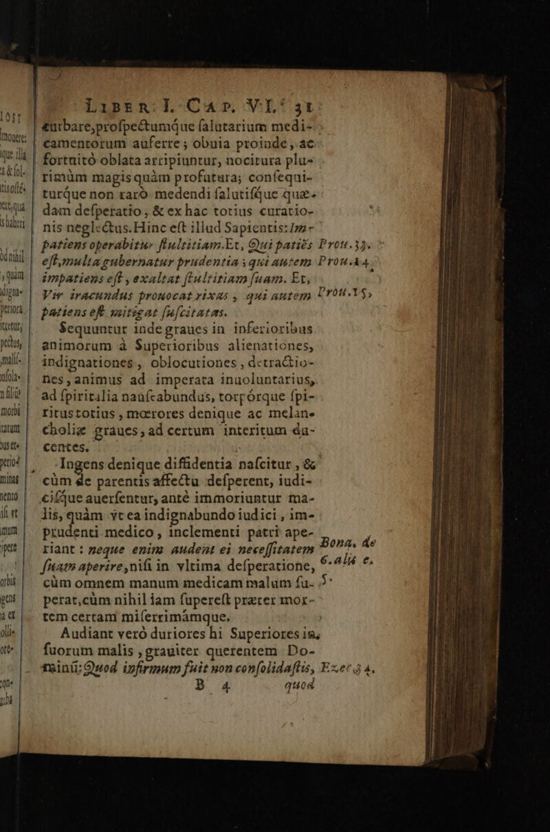 LiseEm Ll Car VL: Atr j ! am £urbare;profpectumque falutarium medi- Ts | eamentorum auferre ; obuia proinde, ac JA !4 | fortaitó oblata arripiuntur, nocitura plu- ilte ' rimüm magis quàm profutura; confeqni- 710^ | turQue non raro medendi falutifque qua^ qu dam defperatio , &amp; ex hac totius curatio- UU | nis neglcétus.Hinc eft illud Sapicntis:im- au ] patiensoperabitur fiultitiam.Et, Gui parties Prou.33. 7 Wl | eff mulia enbernatur prudentia squi autem Prou-A QUU ^ imbarienseff,exaltat [Culritiam [uam. Et, f (pue | Vir iracundus prouocat rixas , qui autego Ur09.Y$, M Pbafensef wetigat[u[citatms. Itietury Sequuntur inde graues in inferioribus gius animorum à Superioribus alienationes, Mi indignationes, oblocutiones , dctractio- W-| nes,animus ad imperata inuoluntarius, Ml? | ad fpiritalia naafcabundus, torpórque fpi- moW | ritustotius , maerores denique ac melan. wi» | cbolig graues,ad certum interitum du- Wü centes. P X! 3 .Ingens denique difüdentia nafcitur , &amp; min | entró. | et fllii pet cüm de parentis affectu. defperent, iudi- cicque auerfentur, anté immoriuntur ma- lis, quàm vt ea indignabundo iudici , im- prudenti. medico , 1nclementi patri ape- riant : zeque enim audent ei nece[fitatem ftat» aperire, nil in vltima defperatione, Bona. de 6.alá c. Wü cümomnem manum medicam malum fu. 5' «| perat,cum nihil iam fupereft preter mor- i4 |. temcertam mi(íerrimamque. Audiant vero duriores hi Superiores is; li« | 0 »*. | fuorum malis ; grauiter querentem Do- rainii:Qwod infirmum fuit uon confolidaflis, Exec 4, 'one B A4 quod T E aic p PCT a A-———