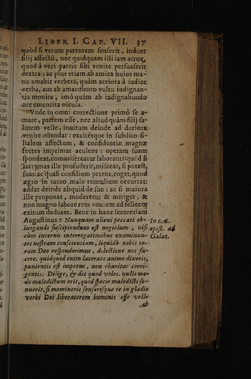 filij affe&amp;tü;, nec quidquam illi iam atrox, quod à veri patris fibi venire perfuaferit dextra: ac plus etiam ab amica huius ma- nu amabit verberá, quàm acriota à iudice werba,' aut ab amarulento vultu indignan- tia monita , imó quàm ab indignabundo -ore ementita oícula. Vnde in omni corre&amp;ione primó fe.a- mare , pattem efle , nec aliud quàm filij fa- lutem velle, inuitum deinde ad duriora venire oftendat : excitétque in fubdito .£- lialem affe&amp;um, &amp; confidentiz magnz fortes imprimat aculeos : operam fuam fporideat,commifereatur laboranti:quéd fi Jacrymas ille profuderit,miíceat, fi poteft, fuas:ac quafi confilium petens,roget,quod zgro in tanto malo remedium occurrat: addat deinde aliquid de fuo : ac fi maiora ille proponat ,. moderetur &amp; mitiget , &amp; .non magno labore rem omnem ad felicem exitum deducet. Bene in hanc fententiam :zes noftram confcientinm , liquidà. nobis co- .ram Deo re(bonderimus , dilectione nos fa- .cere. quidquid enim lacerato animo dixeris, punientis ef. impetus , non charitas corri- gentis. Difige, &amp;» dic quod voles. nullo sno» -slo maledictum erit,quod fbecie maledicti fo- .muerit, fi memineris fenferif4ue te in gladio uerbi Dei liberatorem bominis. effe velle Ab