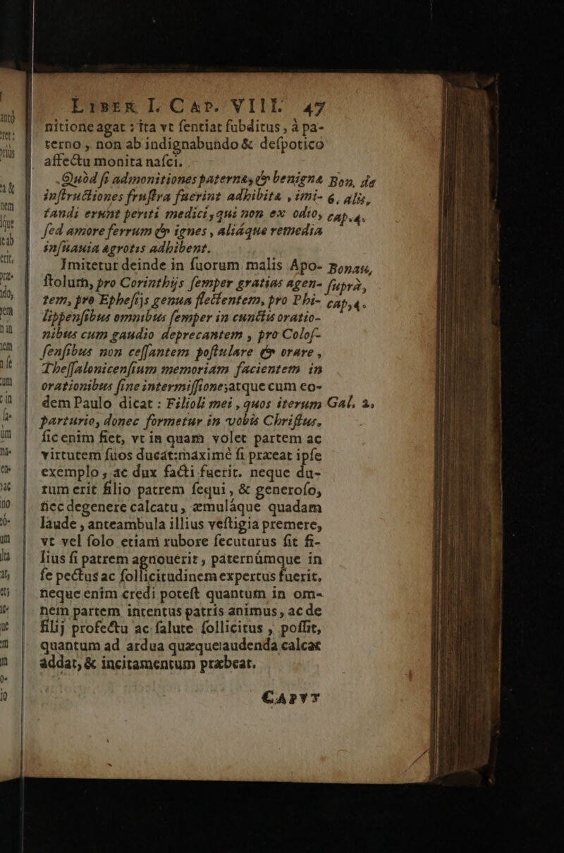 nitione agat : ita vt fentiat fubditus, à pa- terno , non ab indignabundo &amp; defpotico affectu monita nafci. .Quód fi admonitiones paterne, dv benigna infiructiones frnffra fuerint adhibita , imi- Bon, da 6. ali, fed amore ferrum (^ ignes , aliáque remedia snÍnauia agrotis adbibent. Üippen[ibus omnibus (emper in cunctis oratio- nibts cum gaudio deprecantem , pro Colof- fenfibus non ceffantem pofiulare t orare , The[[alonicenfium memoriam facientem in orationibus fine intermiffione;atque cum eo- dem Paulo dicat : Filioli mei , quos iterum parturio, donec formetur in vobts Chrifius, fic enim fiet, vt in quam volet partem ac virtutem fuos ducat:maximé fi prxeat ipfe exemplo , ae dux facti fuerit. neque du- rum erit filio patrem fequi , &amp; generofo, ficc degenere calcatu, zmuláque quadam laude , anteambula illius veftigia premere, vt vel folo etiani rubore fecutarus fit fi- lius fi patrem agaouerit , paternümque in fe pectus ac follicitadinem expertus fuerit. neque enim credi poteft quantum in om- nem partem intentus patris animus, ac de filij profectu ac falute follicitus , poffit, quantum ad ardua quzqueiaudenda calcat addat, &amp; incitamentum prabear. €APYT Gal, 2,