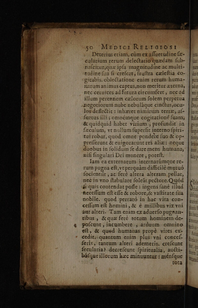 co Mrprc: Rgrrorost Deterius etjam, cüüm ex elnoap (x- calarium rerum delectatio quac dam fub- noi citur, quz ipía magnitudine ac multi- tddine fua fi crefcat, (zuftra caleftia. co- gitabis. dietro enim rerum huma- narum animus captus,non metitur xterna, nec ceruices ad fatura circumfert , nec ad illum pereenem czlorum folem perpetua negotiorum nube nebuláque cinctus;ocu- los defle&amp;it : inhzret nimirum terra, aíf- fuetus ill1 ; omnémque cogitationé liiis &amp; quidquid habet virium ; profundit in feculum, vt nullum fuperfit interno fpiri- prefferunt &amp; cuisorarunt re$ ali: neque duobus in folidum fe dare mens humana, nifi nan Dei munere, poteft. Iam ca externarum internarümque re- rum pugna eft,vt pea difficilé mutuó focientür , ac feré altera alteram pellat, nec in vno ítabulare foleat. pectore. Quod ái quis contendat poffe : ingens fané illud neceffum eft effe &amp; robore,&amp; vaftitate fiia nobile. quod perraró in hac vita con- ceffum eft homini ,&amp; é millibus vix vni áut alteri. Tam enim exaduerfo pugsan- tibus , &amp;quz feré totum hominem de- poícunt , incumbere. ; arduum |. omnino eít, &amp; qued humanas propé vires ex- cedit; quantum enim plus:vni concef- feris, tantum alteri ademeris. crefcunt fecularia? .decrefcunt fpiritualia, auéti- báfque illorum hzc minuuntur : ménfque tota teng (rion B'onts f