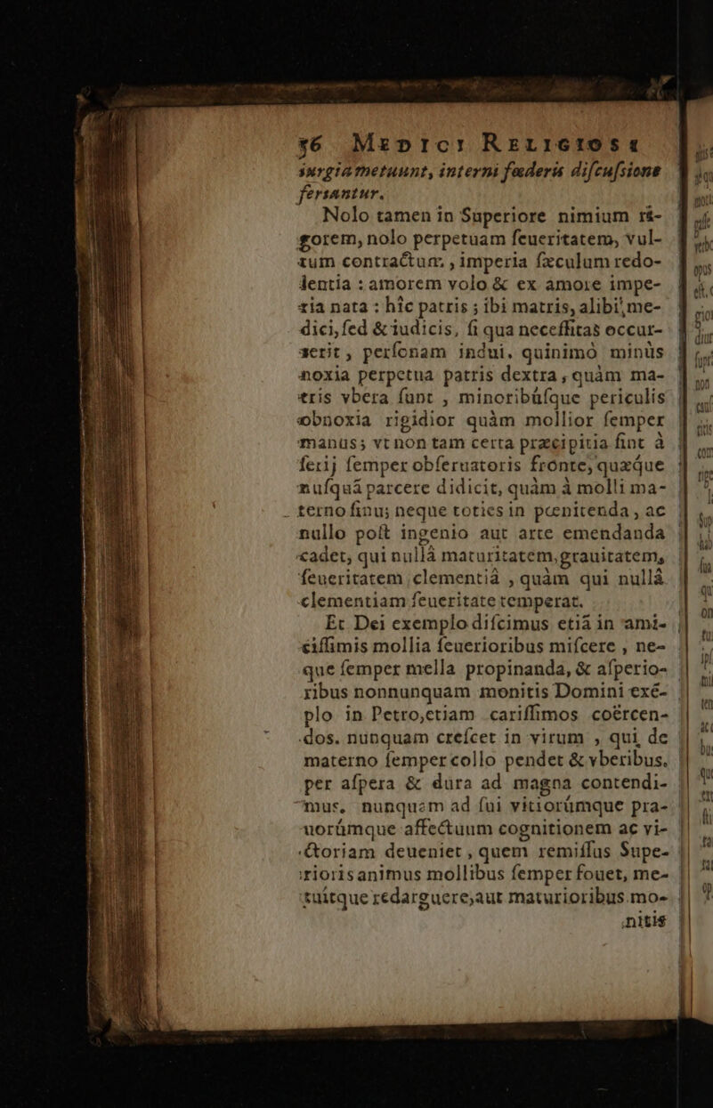 --— x6 Mzpric: Rerr16105 « surgia metuunt, interni federa difcu[sione fersantur. Nolo tamen in Superiore nimium r&amp;- £orem, nolo perpetuam feueritatem, vul- zum contractum, , imperia fzculum redo- dentia : amorem volo &amp; ex amore impe- tia nata : hic patris ; ibi matris, alibi, me- dici; fed &amp; iudicis, fi qua neceffitas eccur- aerit, perfonam indui. quinimó minüs noxia perpetua patris dextra, quàm ma- tris vbera funt , minoribüíque periculis ebnoxia rigidior quàm mollior femper manus; vt non tam certa przcipitia fint à fer1j femper obferuatoris fronte; quxque nuíquàá parcere didicit, quàm à molli ma- nullo poít ingenio aut arte emendanda £adet, qui nullá maturitatem, grauitatem, feueritatem ;clementià , quàm qui nullá clementiam feueritate temperat. Ec Dei exemplo difcimus etià in ami- | éiffimis mollia feuerioribus mifcere , ne- que femper mella propinanda, &amp; afperio- ribus nonnunquam monitis Domini exé- || plo in Petro,ctiam cariffimos coércen- | dos. nunquam creícet in virum , qui de materno femper collo pendet &amp; vberibus. | per afpera &amp; dura ad magna contendi- uorümque affe&amp;uum cognitionem ac vi- || &amp;oriam deueniet , quem remiffus Supe- || :riorisanimus mollibus femper fouet, me- || tuitque redarguere;aut maturioribus.mo-. || niti$