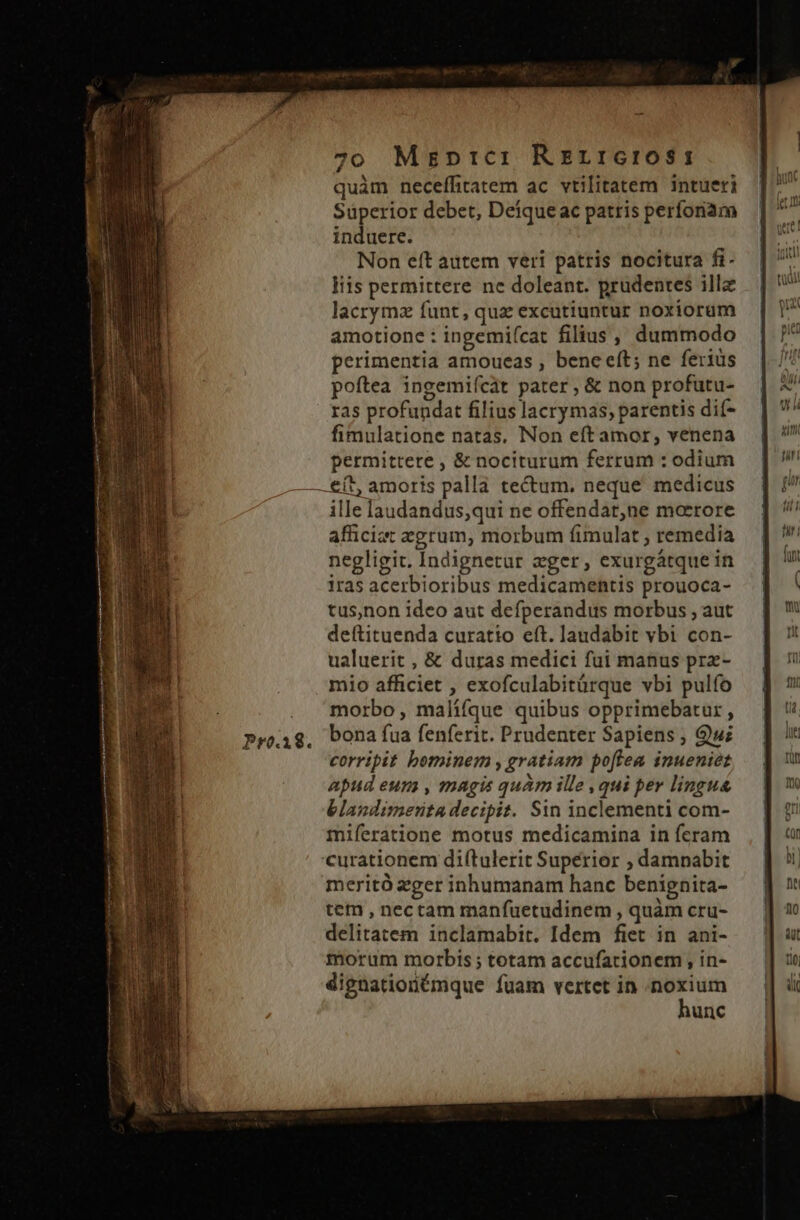 Pro.18. quàm neceffitatem ac vtilitatem intueri Süperior debet, Deique ac patris perfonam induere. Non eft autem veri patris nocitura fi- liis permittere ne doleant. prudentes illa lacrymz funt, qua excutiuntur noxiorum amotione : ingemifcat filius , dummodo perimentia amoueas , beneeít; ne feriüs poftea ingemiícát pater , &amp; non profutu- ras profundat filius lacrymas, parentis dif- fimulatione natas. Non eft amor, venena permittere , &amp; nociturum ferrum : odium ille laudandus,qui ne offendat,ne morrore afficiat egrum, morbum fimulat ; remedia negligit. Indignetur eger, exurgátque in iras acerbioribus medicamentis prouoca- tus,non ideo aut defperandus morbus , aut deítituenda curatio eft. laudabit vbi con- ualuerit , &amp; duras medici fui manus prz- mio afficiet , exofculabitürque vbi pulfo morbo, malífíque quibus opprimebatur , bona fua fenferit. Prudenter Sapiens ; Quz corripit bominem , gratiam poftea inueniet apud eum , magis quàm ille , qui per lingua blandimenta decipit. Sin inclementi com- miferatione motus medicamina in feram meritó zzger inhumanam hanc benignita- tem , nectam manfuetudinem , quàm cru- delitatem inclamabit. Idem fiet in ani- morum morbis ; totam accufationem , in- dignationémque fuam vertet in spie unc