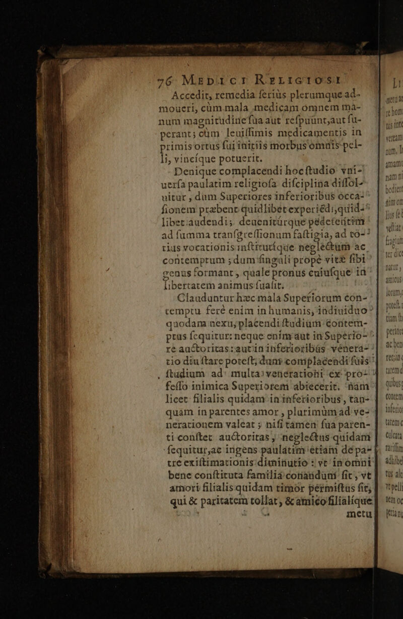 Accedit, remedia feriüs plerumque ad- moueri, cüm.mala medicam omnem tnà- num magnitudine fua aut refpuünt;aut fu- perant; cüm leuiffimis medicamentis in primis ortus fui initiis morbus omnis pcl- li, vinefque potuerit. Denique complacendi hocftudio vni- uerfa paulatim religiofa difciplina diffol- uitur , dum Superiores inferioribus occa- fionem przbenc quidlibet experiéd quid^* libet:audendi; deaenitürque padeteirícim ad fumma tran(greffionum faftigia, ad tó-? rius vocationisinftirutíque neglectum ac, contemptum ; dum finguli propé vit£ fibi genus formant , quale pronus cuiufque id libertatem animus fuat. Clauduntur hzc mala Supetiorum con- cemptu feré enim in humanis, indiuiduo: quodam nexu, placendi ftudium: contem- ptus fequitur; neque enim aut in Supério- ^ ré auctoritas:autininferioribüs vénera- : tio diu ftare poteft; dani complacendi fais , ftudium. ad: multa:»veneratiohi éx pro- | feíIo 1nimica Superiorem abiecerit. nam | (| licet: filialis quidam ininferioribus, tan- | C9 quàm in parentes amor , plarimümad ve- | t neracionem valeat ; nifitamen fua paren- | ac ti conftec auctoritas , neglectus quidam Cülcat fequitur,ac ingens paulatim'étiam depas |. ila cre exiftimationis diminutio : vt inomnpr] i bene conítituta familia cotiadidüni fit, ve |. tu al amori filialisquidam timor permiftas fic; |. veli qui &amp; paritatem tollat, &amp;amicofilialíque] wo i vá metu eh