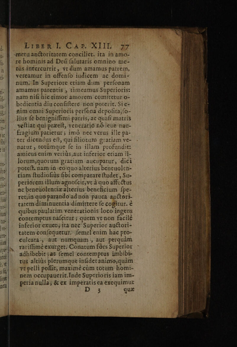 metu auctoritatem conciliet. ita 1n amo- re hominis ad Dei falutaris omnino me- tüs intercurrit, vt dum amamus patrem, vereamur in offenfo iudicem ac domi- num. In Superiore etiam dum perfonam amamus parentis , timcamus Superioris: nam nifi hic.timor amorem comitetur o- bcdientia diu confiftere ron poterit. Si e- sim omni Superioris perfona depofita;fo- kius fé benigniffimi patris, ac quafi matris vettiat qui praeí ft, venctatió hó leue nau- fragium patietur; imó nec verus 1lle pa- ter dicendus cít, qui iliotam gratiam ve- natur , totümque. fe in illam profandit: amicus enim veriüs,aut inferior eriam il- lorum;quorum gram aucupatur, dici poteft. nam in «eo quo alterius beneuolecn- tiam ftudiofius fibi comparare ftudet , Su- periorem illumagnofcit;vt à quo affc&amp;tus ac beneüolentcie alterius beneficium fpe- ret;in quo parando ad non pauca an&amp;tori- tatem diminuentia dimittere fe cogitur. € quibus paulatim venerationis loco i ingens contemptus nàfcitur ; quem vt non facilé inferiot exuep; ita nec Superior au&amp;tori- tatem confequetur; femel enim hac pto- culcata-, aut nümqüam ; aut perquàm rariffimé exurget; Conatum fórs Superior adhibebit ;at femel contemptus imbibi- tus altis plerumque infidet animo,quàm vt pelli poffit; maximé cüm totum homi- nem occupauerit.Inde Superioris iam im- peria nulla; &amp; ex imperatis ea exequimur 3 qua hl PUISSE ME MM S E EE Mr (—