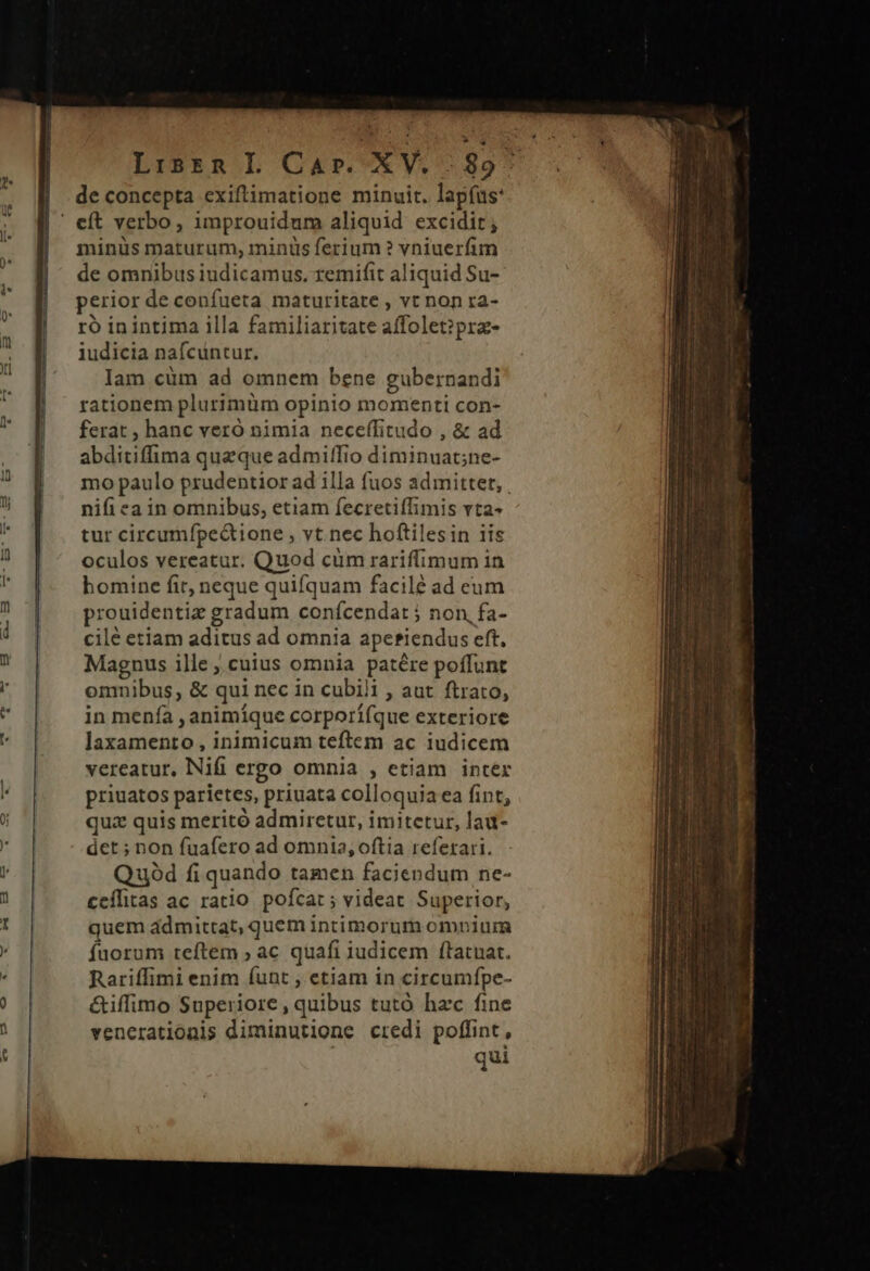 Lisrn L Car. XV. 1957 de concepta exiftimatione minuit. lapfus: minüs maturum, minus ferium ? vniuerfim de omnibus iudicamus. remifit aliquid Su- perior de confueta maturitate , vt non ra- ro inintima illa familiaritate affolet?prz- iudicia naícuntur. lam cüm ad omnem bene gubernandi rationem plurimüm opinio momenti con- ferat , hanc vero nimia neceffitudo , &amp; ad abditiffima queque admiffio diminuat;ne- mo paulo prudentior ad illa fuos admittet, nifi ea in omnibus, etiam fecretiffimis vta- tur circumfípe&amp;tione , vt.nec hoftilesin iis oculos vereatur. Quod cüm rariffimum in homine fir, neque quifquam facilé ad eum prouidentiz gradum confcendat ; non, fa- cilé etiam aditus ad omnia ape*iendus eft, Magnus ille ; cuius omnia patére poffunt omnibus, &amp; qui nec in cubili , aut. ftrato, in menfa , animíque corporífque exteriore laxamento , inimicum teftem ac iudicem vereatur, Nifi ergo omnia , etiam intér priuatos parietes, priuata colloquia ea fint, quz quis meritó admiretur, imitetur, lau- det ; non fuafero ad omnia, oftia referari. Quód fi quando tamen faciendum ne- ceílitas ac ratio. pofcat ; videat Superior, quem ádmittat, quem intimorum omnium fuorum teftem ; ac quafi iudicem ílatuat. Rariffimi enim funt , etiam in circumfpe- &amp;iffimo Superiore, quibus tutó hzc fine venerationis diminutione credi poffint , qui