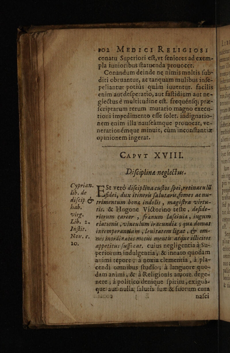 | A :02 MEzprcr RegrrtGros: ylcitar conatu Saperiori eftvt feniores ad exem- Lun pla iunioribus ftatuenda prouoccet. tum 1l | Conandum deinde ne nimis mnltis füb- | «ucc | diti obruantur, ac tanquam mulibus infe-. | Jem peliantur potiüs quàm iuuentur. facilis | «ic: | enim autdefperatio, aut faftidium aut ne-. | £c | gle&amp;us é multitudine eft. frequénfq; pre- | «o | Ícriptarum rerum mutatio magno execu-. | ood | tioniimpedimento effe folet. indignatio-! | |i nem enim illa naufe&amp;ámque prouocat, vc-: | jj: nerationémque minuit, cüm inconftantiz opinionem ingerat. i - — CApPvr XVIII. Difciplina neglettue. CNPr49- v^ St veró difciplina cuftos fpei,retinaculi fib. de A afidei, dux itineris [alutarisfomes acnu- di[cip. er trimientum bona indolis , magiffra virtu- bab. tis, &amp; Hugone Vi&amp;orino tefte , Zefrde- virg. riorum. carcer y franum. lafciuia , iugum Lib. ^: elationis ,uinculum iracundia 3 qua domat n I»fit. intemperantiam y lenitatem ligat , v om- f UK V. wes inordinatestnotus mentis: atque illicitos jiz | appetitus [ufficat. cuius negligentia aSu- T! periorum indulgentia j: &amp; innato quodam animi tépore: à noxia-clementia , à; pla- | cendi omnibus ftudio; à languore quo- : dam animi ;&amp;: à Religionis angore. dege- nere.; à politico denique fpiritu; exiguá« que: auconulla; falutis: fua:&amp; fuorum cura o3 nafci