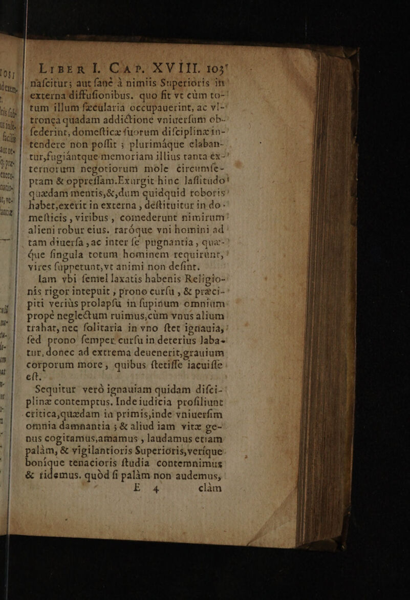 0s] dern. ficili dut De ope CXCCl- nati | I vC- aue | LiskER Il. CA». XVIII. 105! nafcitur; aut fané à nimiis Superioris in externa diffufionibus. quo fit vt cüm to- rum illum fzcülaria occupauerint, ac vl- tronca quadam addictione vniuerfum ob- federint, domefticz fuorum difciplinz 1n- tendere non poffit ; plurimáque claban- tur,fugiántque memoriam illius tanta éx- terngrum negotiorum mole éircumíe- ptam &amp; oppreffam. Exurgit hinc laflitudo'! quadam mentis, &amp;,dum quidquid roboris habet;exetit in externa , deftituitur in do melticis , viribus, comederunt nimirum alieni robur eius. raróque vni homini ad tam diuerfa ,ac inter fe pügnantia , qua- Que fingula totum heaiiiein requirunt, vires fappetunt, vt animi non defint. lam vbi femel laxatis habenis Reli igio- nis rigor intepuit , prono curíu , &amp; przci- piti veriüs prolapfu in fupipum omniüm prope neglectum ruimus,cum vnus alium trahat, nec folitaria in vno ftet ignauia, fed prono femper cur(u in deterius laba- tur, donec ad extrema deuenerit,grauium corporum more, quibus ftetiffe lacuifle eft. Sequitur veró ignauiam quidam difci- plinz contemptus, Iade ridieia profiliunt critica,quzdam ia primis,inde vniuerfim omnia damnantia ; &amp; aliud iam vitz ge- nus cogitamus, amamus , laudamus etiam palàm, &amp; vigilantioris Superioris, veríque bonique tenacioris ftudia contemnimus &amp; tidemus. quód fi palàm non audemus, EX clàn