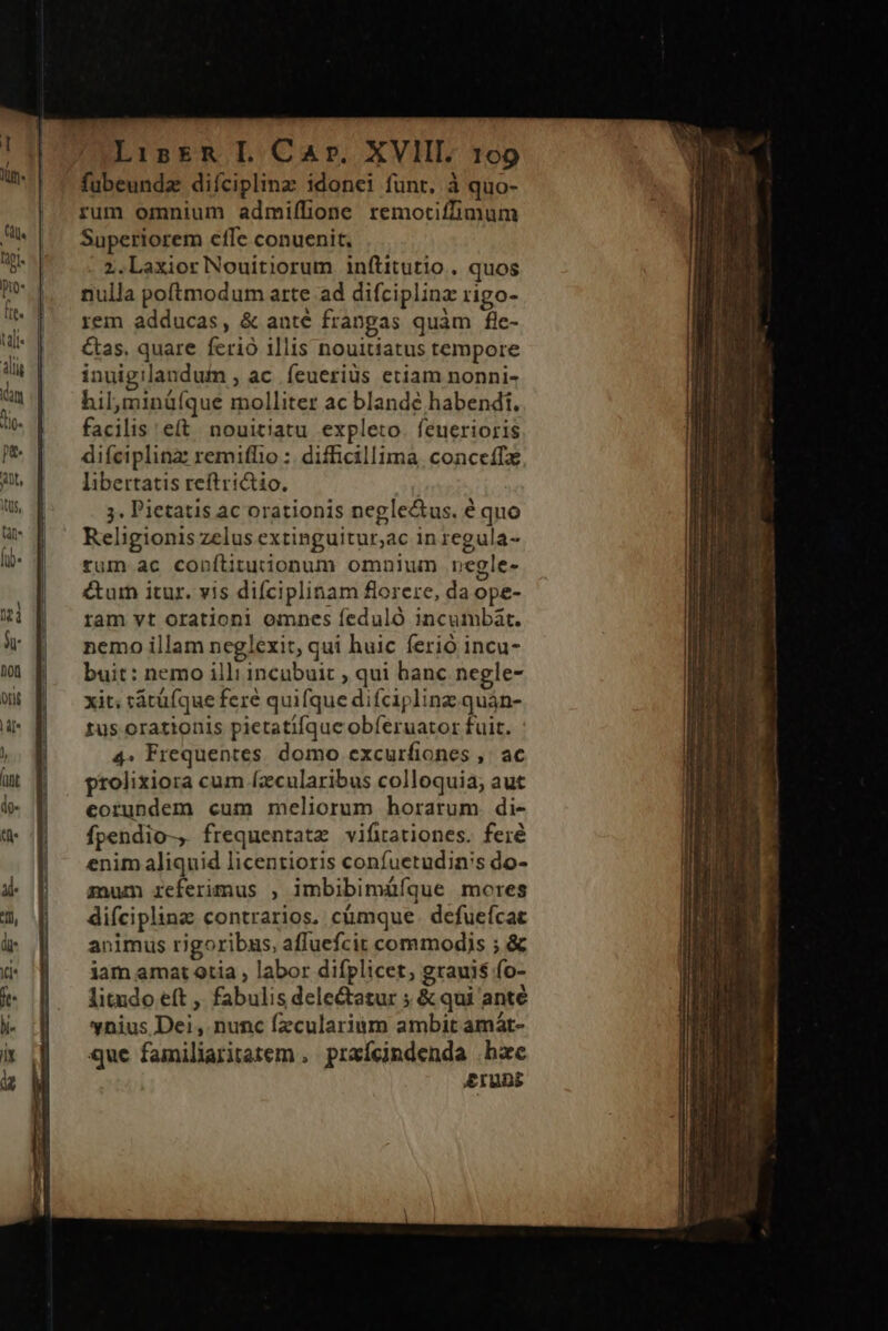 fubeundz diíciplinz idonei funt. à quo- rum omnium admiflione remotiffimum Superiorem effe conuenit. z.LaxiorNouitiorum inítitutio , quos nulla poftmodum arte ad difciplinz rigo- rem adducas, &amp; anté franpas quàm fle- &amp;as. quare ferió illis nouitiatus tempore inuigilandum , ac feueriüs etiam nonni- hil,minü(íque molliter ac blande habendi. facilis eft. nouitiatu expleto. feuerioris difciplinz remifho :. difficillima, conceífz libertatis reftri&amp;io. ;. Pietatis ac orationis negle&amp;us. é quo Religionis zelus extinguitur;ac in regula- tum ac copftituionum omnium negle- &amp;ar itur. v!s difciplinam florere, da ope- ram vt orationi omnes feduló incumbát. nemo illam neglexit, qui huic ferió incu- buit: nemo illi incubuit , qui banc negle- xit; tátüíque fere quifque difcipling quàn- tus orationis pietatifque obferuator fuit. 4. Frequentes. domo excurfiones ,. ac prolixiora cum (zcularibus colloquia; aut eorundem cum meliorum horarum. di- fpendio-, frequentatz vifirationes. fer enim aliquid licentioris confuetudin's do- zum referimus , imbibimáíque mores difciplina contrarios. cümque. defuefcat animus rigoribus, affuefcit commodis ; &amp; iam amat otia , labor difplicet, grauis fo- litudo eft , fabulis dele&amp;atur ; &amp; qui anté vnius Dei , nunc fzcularium ambit amát- que familiaritatem ,. praícindenda hac Eruni