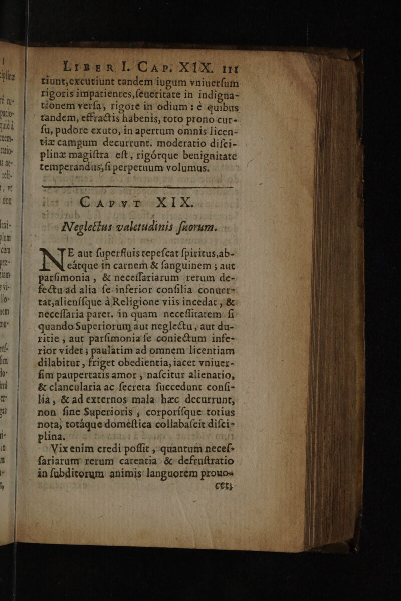 Lrsrgn]I.Car». XIX. trt tiunt;excuciunt tandem iugum vniuerfum rigotis impatientes,féueritate in indigna- tionem verfa, riore in odium : é quibus tandem, effractis habenis, toto prono cur- fu, pudore exuto, in apertum omnis licen- tiz campum decurrunt. moderatio difci- plinz magiftra eft, rigórque benignitate temperandus;fi perpetuum volumus. €arvr XIX. N'egletus valetudinis [norum. E aut fuperfluis repefcat fpiritus,ab- eátquein carnem &amp; fanguinem ; aut parümonia, &amp; neceífariarum rerum de- fectu'ad alia fe. inferior confilia conuer- tat;alienífque à Religione viis incedat ,'&amp; neceffaria parer. in quam | neceffitatem. fi quando Superiorum aut neglectu , aut du- ritie ; aut parfimonia fe conie&amp;um infe- rior videt ; paulatim ad omnem licentiam dilabitur , friget obedientia, iacet vniuer- fim paupertatis amor , nafcitur alienatio, &amp; clancularia ac fecreta fuccedunt confi- lia, &amp; ad externos mala hzc decurrunt; non fine Superioris , corpori(que totius nota, totáque domeftica collaba(cit diíci- plina. Vix enim credi poffit quantum necef- fariarunr rerum carentia &amp;: defruftratio infuübditorum animis languorem prouos cet;