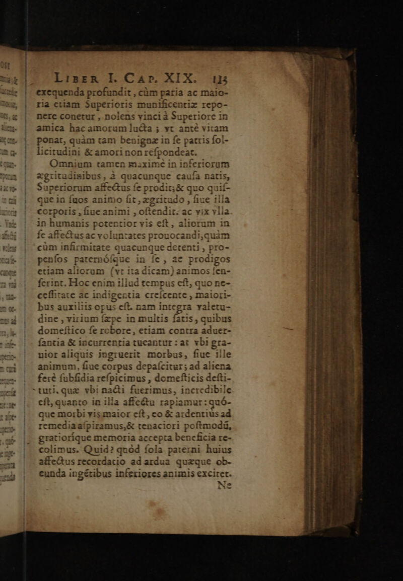 ls *. *6s 2 2 a ' LisER I. Car. XIX. i5 exequenda profundit , cüm paria ac maio- ria etiam Superiori s mu vp adm repo- nere conetur ,.nolens vincia Superiore in amica hac amorum lucta ; vt H^ vitam ponat, quàm tam benignz in fe patris fol- licitudini &amp; amorinonrefpon eat. Omnium tamen maxime in infer!orum gritadimibus , à quacunque caufa n apeziorum affectus fe prodit; &amp; quo quií- ue in fuos animo MEC x DM , liue ; illa in humanis potentior vis cft F cüm infirmitate quacunque detenti , pro- fos 1)0fque in íce , ac prodigo pen los par crn Oi 7 € P. c , t vu S etiam aliorum (v : ita cen Has fen- - a ferin t. Hoc enim il illud tempus eft, quo ne- cfe d ac indigectia cr eícente , maiori- bus auxiliis opus eft. nam integra valetu- dine , vixium ízpe in multis fatis , quibus domeítico fe robore, etiam contra r fantia &amp; incurrentia tueantur : at vbi uior aliquis ingruerit morbus, fue 1l animum, fiue corpus depaícitur; ad aliena fere fubfi dia refpici mus , domefticis defti- eft, quanto in illa affe&amp;u rapiamur:quó- que nct biw yi smaior e et; co &amp; ardentius Eg grat ioríque memoria ac ccepa bencficia re- colimus. Quid? quód fola paterni huius affe&amp;us recordatio ad ardua quaque ob- eunda ingéribus infeziores animis ced celi MT hu