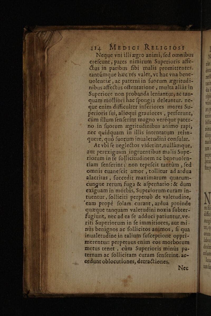 T 171 d DPI A A eR UM Rn p i m Hi ctt qi t etÓS t Rm e tr ÜÓ i4 Manic: RErr:GrIOÓSTt Neque vni illi egro animi; fed omnibus crefcunt , parcs nimirum Superioris affe- &amp;us in paribus fibi malis promittentes. tantümque hac rés valet, vt hac vna bene- uolentiz , ac paterni in fuorum zgritadi- Sous affcébts oftentatione , multa Laliàs in Superiore non probanda leniantay actans quam niólliori hac fpongia deleantur. ne- que enim difficulter inferiores. mores Su- perioris fui, alioqui grauiores , perferunt, ciim illum fenferinr magno veréque pater- no.in fuorum agtitudinibus animo rapi, nec quidquam in illis intentatum relin- quere, quó fuorum inualetudini confulat. At vbi fe neglectos viderint nullámque, aut perexiguam. ingruentibus malis Supe- riorum in fe follicitudinem ac beneuolen- tiam fenferint;' non odes tantüm , fed omnis euaneífcit amor , tollitur ad ardua alacritas , fuccedit maximarum quarum- cungue rerum fuga &amp; afperfatio: &amp; dum exiguam in morbis, Superiorum curam in- tuentur ; folliciti perpetuo de valetudine, quaque ranquam valetudini noxia fübter- fugiunt, nec ad ea fe adduci patiuntur,ve- riti Superiorum in fe immitiores, aut mi - nus benignos ac follicitos animos, fi qua inualetudine in talium fufceptione oppri- merentur: perpetuus enim eos morborum metus tenet , cüm Superioris minüs pa- ternam ac follicitam curam fenferint. ac- eedunt oblocutiones, detractiones, Nec E? € £3» Lr *» e» I3 o. 3 Fw il. —