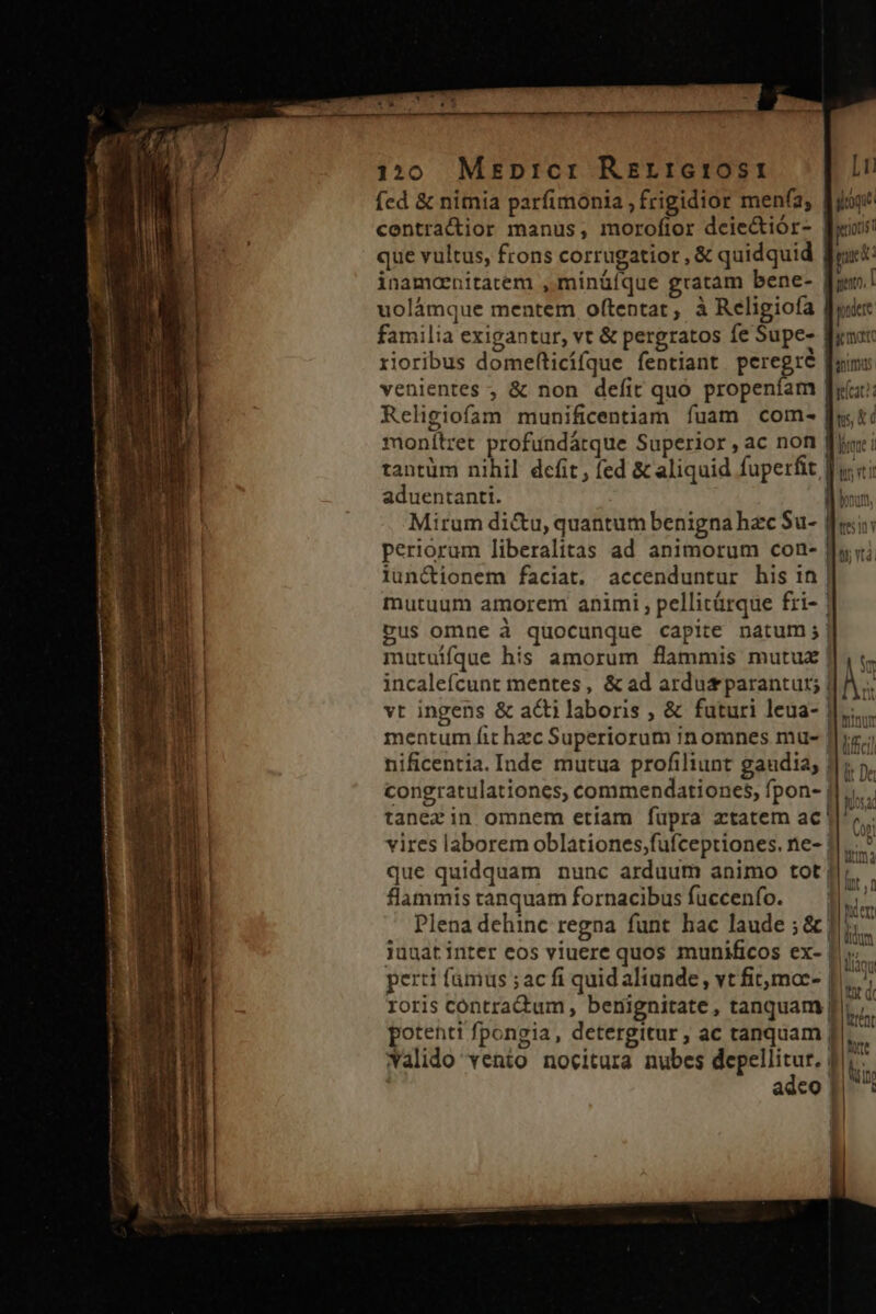 120 MEpnrcr Rrrrictost fed &amp; nimia parfimonia , frigidior men(a, contractior manus, morofior dcie&amp;iór- que vultus, frons corrugatior , &amp; quidquid uolámque mentem oftentar, à Religiofa familia exigantur, vt &amp; pergratos fe Supe- rioribus domefticífque fentiant peregré venientes ; &amp; non defit quo propeníam Religiofam munificentiam fuam com- monítret profundárque Superior ,ac non aduentanti. iun&amp;ionem faciat. accenduntur his in mutuum amorem animi ; pellitárque fri- [1] yog geuots prc: pero, I paler y mare hUITRUS [seu dus £c V . Bt incaleícunt mentes, &amp; ad ardusparanturt; vt ingens &amp; actilaboris , &amp; futuri leua- flammis tanquam fornacibus fuccenfo. perti fumus ; ac fi quid aliunde, vt fit,moc- roris contradum , benignitate, tanquam potenti fpongia, detergitur ; ac tanquam Walido vento nocitura nubes ^ S adco * rl | i II , f IB der E! 1 | Aladu lau B1 WW C I ! Vent LII at Le FE | ! I ,