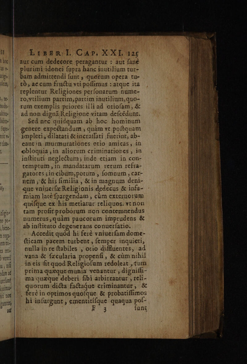 y p ; bent. Y rOpa- v, ) vereri m nif cantu gant j LisBm ll CA», XXL 125 aut cum dedecore. peragantur : aut fane plurimi-idonei fupra hanc inutilium tur- bam admittendi funt , quoram opera tu- tó, accum fru&amp;u vti poffimus : atque ita replentur Religiones perfonarum numce- ro,vtilium partim,parcim inutilium,quo- rum exemplis priores illi ad otiofam ;.&amp; ad non digna Religione vitam defcédunt. Sed nec quidquam ab hoc hominum genere expeétandum , quàm vt poftquam impleti, dilatati &amp; incratfati fuerint, ab- eantin murmurationes otio amicas, in obloquia;in aliorum criminationes , in inftiruti negle&amp;um; inde etiam in con- temptum ,;n mandatarum rerum refra- gatotes ;in cibum,potum , fomnum , car- nem ;'&amp; his fimilia , &amp; in magnum deni- que vninet(x Religionis dedecus &amp; infa- miam laté fpargendam , cum externorum quifque ex chis metiatur reliquos. vt non tam profitproborum non contemnendus numerus,quàm paucorum imprudens &amp; ab inítituto degenerans conuetíatio. Accedit quód hi feré vniuerfam dome- fticam pacem tutbent , femper inquieti, nulla in re (tabiles , otio difluentes, ad vana &amp; fzcularia propenfi, &amp; cüm nihil in eis fit quod Religiofum redoleat , tum prima quaquemunia venantur ; digniffi- ma quzque deberi. fibi arbitrantur , reli- quorum dicta factaque criminantuar, &amp; hi infurgunt , ementitífque quaqua pof- | E34 lunt