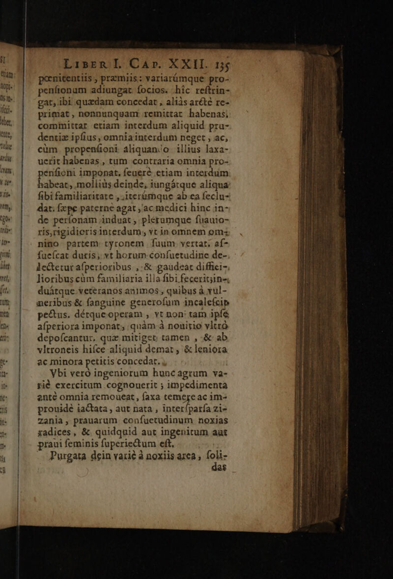 pornicentiis , przmiis: variarümque pro- penítonum adiungat focios. hic reftrin- gat, ibi quzdam concedat , alis arété re- primat, nonnunquamr remittat habenas; comimittar etiam interdum aliquid pru- dentiz ipfius , omnia interdum neget , ac, cüm propeníoni aliquan/o illius laxa- uerit habenas , tum contraria omnia pro- penfioni imponat. feueré etiam interdum habeat, .molliis deinde, iungátque aliqua fibi familiaritate , ,iterumqne ab ea feclu- dat. fxpe paterne agat ,'ac medici hinc in- de períonam induat ; plerumque fiauio- ris,rigidierisinterdum; vt in omnem om: nino partem. tyronem | fuum. vertat. af- fueícat duris, vt horum confuetudine de- lectetur afperioribus ,:&amp; gaudeat diffici-. Jioribuscüm familiaria illa fibi feceritjin« duátque veteranos animos , quibus à vul- aeribus&amp; fanguine generofum incalefcip pe&amp;us. détqueoperam , vt non: tam ipíé afperiora imponat; quàm à nouirio vltró depofcantur, quz mitiger tamen , -&amp; ab vltroneis hiíce aliquid demat; &amp; leniora ac minora petitis concedat. Vbi veró ingeniorum hunc agrum va- rié exercitum .cognouerit ; impedimenta ente omnia remoueat, faxa temejeac im- prouidé iactata , aut nata , interfparía zi- Zania, prauarum confuetudinum noxias xadices, &amp; quidquid aut ingenitum aut praui feminis fuperiectum eft. -- Purgata dein varié à noxiis azea ; lb 2$