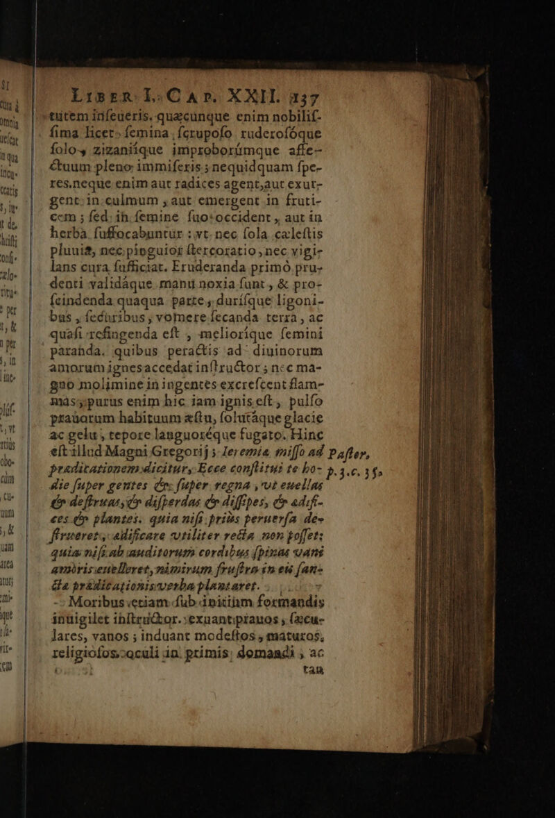 Lirspm. L.CAD. XXII. i137 tutem idfeueris. quacunque enim nobilif- folo-, zizaniique improborímque affe- &amp;uum pleno immiferis.; nequidquam fpe- res.neque enim aut radices agent;aut exut- gent: in.culmum ,aut emergent in fruti- ccm ; fed: ih. femine fuo: occident , aut in herba fuffocabuntur : vt. nec fola .caleftis pluui&amp;, nec pipnguiof£ (tercoratio, nec vigi- lans cura fufficiat. Eruderanda primó pru denti validáque manu noxia funt , &amp; pro- fcindenda quaqua. parte ; durí(que ligoni- bas , feciribus; vomere fecanda terra , ac quafi refingenda eft , meliorique femini parahda. quibus peractis ad. diuinorum amorum ignes accedat inflructor ; ncc ma- g20 molimine in ingentes excrefcent flam- msspurus enim bic iam igniseft, pulfo praüatum habitaum «flu, folutáque glacie ac gelu , tepore languoréque fugato. Hinc &amp;ie [uper gentes Cr: fuper vegna ,rot euellns £r deffruns, c» difperdas cr diffpes, cr adif- ees 4 plantes. quia nifi priis peruerfa de- firuerets edificare vtiliter recla non koffet: quia nifi ab auditorum cordibus (pinas ans amris:enbleret, nimirum frufigo in eu (an- da pradicationisverba plamtaret. ... Moribus etiam fub initim formandis inuigilet ihbitru&amp;tor.:exuantiptauos ; (22cu- lares, vanos ; induant modeftos , maturos, 1eligiofos,coculi in. ptímis; domandi ; ac | tan