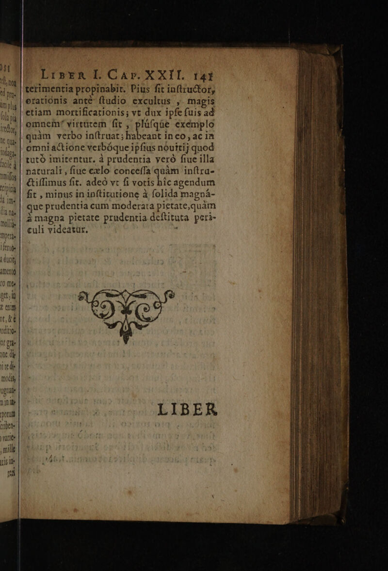 I t l nog td prae m plis (0l pid LrsER L Car. X XII. 141 terimentia propinabir. Pius fit inftructor, Itapa, hcl d nmfos ipit i ime (i nàs Tera 1 di T h (CIS AI ento. [0 fit ? entm jt, ke nditit ne di Quoc oru tritt rarite ih] omnei virtutem fit , pláfqüe exemplo quàm verbo in(truat; habeant in eo, ac ia omni actione verbóque ipfius nouttij quod &amp;iffimus fit. adeó vt fi votis hic agendum fit , minus in inftitutione à folida magpá- que prudentia cum moderata pietate,quám culi videatur. .