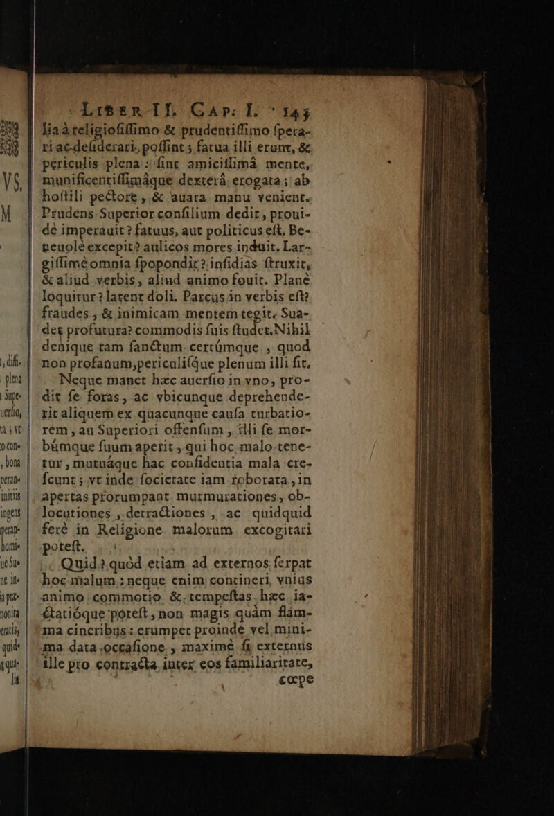 . diffe uetiig, , bona perite trap homi ut Ste yt If a prt» nonità trat, qid: t que LiszrndLE Gar LI 13 liaàteligiofiffimo &amp; prudenti(fimo fpera- ri ac-deüiderari. poffint ; fatua illi erunt, &amp; periculis plena :'fint amicitfimà mente, munificentiffimáque dexterá. erogata ; ab Prudens Superior confilium dedit , proui- dé imperauit ? fatuus, aut politicus eft. Be- peuolé excepit? aulicos mores induit. Lar- giffimé omnia fpopondit? infidias ftruxit, &amp; aliud. verbis, aliud animo fouit. Plané loquitur? latent doli. Parcus in verbis eft? fraudes , &amp; inimicam mentem tegit. Sua- det profutura? commodis fuis ftudet. Nihil denique tam fanctum. certümque , quod non profanum;periculi(que plenum illi fit. Neque manct hac auerfio in vno, pro- dit fe foras, ac vbicunque deprehende- rit aliquem ex quacunque caufa turbatio- rem , au Superiori offenfum , illi fe mor- bámque fuum aperit , qui hoc malo.tene- tur , mutuáque hac confidentia mala cre- Ícunt ; vt inde focietate iam foborata , in apertas porumpant. murmurationes , ob- locutiones , detra&amp;iones , ac quidquid feré in Religione. malorum | excogitari poteft. | | Quid? quód etiam ad externos ferpat hoc malum : neque enim, contineri, vnius animo commotio &amp;.tempeftas. hzc ia- &amp;atióque poreft , non magis quàm flám- ma cineribus : erumpet proinde vel. mini- ma data occafione. , imaximé fi externus ille pro contracta inter eos familiaritate, cope