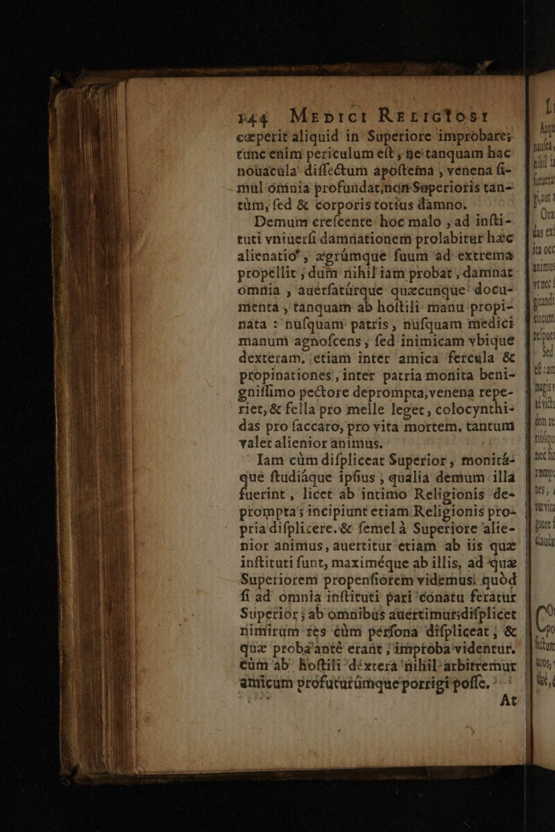 Y44 Mzrbnrci Rrerrctosr caeperit aliquid in: Superiore improbare; cunc enim periculum eít , ge tanquam hac nouacüla diffe&amp;um apoftefna venena fi- mul órinia profundacnart Superioris tan- tüm, fed &amp; corporis totius damno. Demum creícente: hoc malo , ad iníti- tuti vniuerfi damnationem prolabitur hzc alienatio ; zgrümque fuum ad extrema propellit ; dum nihil iam probat , daninat omiia , auerfatürque quacunque! docu- menta , tanquam ab hottili: manu propi- nàta : nufquam patris, nufquam medici manuni agnofcens ; fed inimicam vbique dexteram. etiam inter amica fercula &amp; propinationes,inter patria monita beni- gniflimo pe&amp;ore deprompta;venena repe- riet; &amp; fella pro melle leget , colocynthi- das pro faccaro, pro vita mortem. tantuni valet alienior animus. Iam cüm difpliceat Superior, monitá- que ftudiáque ipfius ; qualia demum illa fuerint, licet ab intimo Religionis de- prompta; incipiunt etiam Religionis pro- pria difplicere.&amp; femelà Superiore alie- Superior j ab omnibus auertimuridifplicet qua proba'anté erant ; imptoba videntur. amicum profuturümque porrigi poffe. : [. qt pau, tui 1 pat: On as er