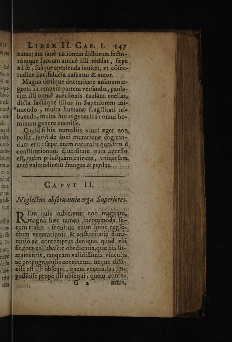 4 QE UR LisrzR Il Cab. I 147 nàtas; aut fané rationem did orum fa&amp;to- rümque fuorum armicé illi réddat , fxpe . ad fe , fuáque aperienda inuitet, vt cófue- tudine hac,fiducia nafcatur &amp; amor. Magna denique dexteritate animum x- groti 1n,omnem partem verfando,, paula- | tim illi omné auerítonis caufam. euellat, 4X4] di&amp;a fa&amp;aque illius in Superiorem mis. iuf$*nuendo , multa humanz fragilitati tris liu | buendo, multa huius generis in omni ho- do, | minum genere cuenifle. | .Quódfihis remediis vinci eger non, poffit, ferió de. loci mutatione cogitan-. dum etit : fzpe, enim naturalis quzdam 8, ceníticutionum :diuerfitate nata auerfio eft, quàm priufquam euincas , vniuerfam, anté valetudinem frangas &amp; perdas. .. 73 EN deulne | CArvr II. inque |. a : x cil» |. ZVegleffus obferuantia erga. Superiores. S8 NE h Em, quis. arbitretur. non magnim. villas | magna hac tamen ,incorumoda. fe- mi | €um trahit z feguitur, enim .bunc negle-. àsile| &amp;um venerationis, &amp; auctoritatis dumi- ;, «| nutio ac contemptus denique. quod .vbi «udi, | fititota:collabafcit obedientiaqua his fir- . «in| mamentis , tanquam validiffimis vinculis, lxi | a€ POPE RACIHS copuacrp neque difi- dip | €ile et i Fabra qnem vencraris ; im«- Tu] pofiibiIe prope illi obíequi , quem, contes. 0] RTT ask Mi mtis,