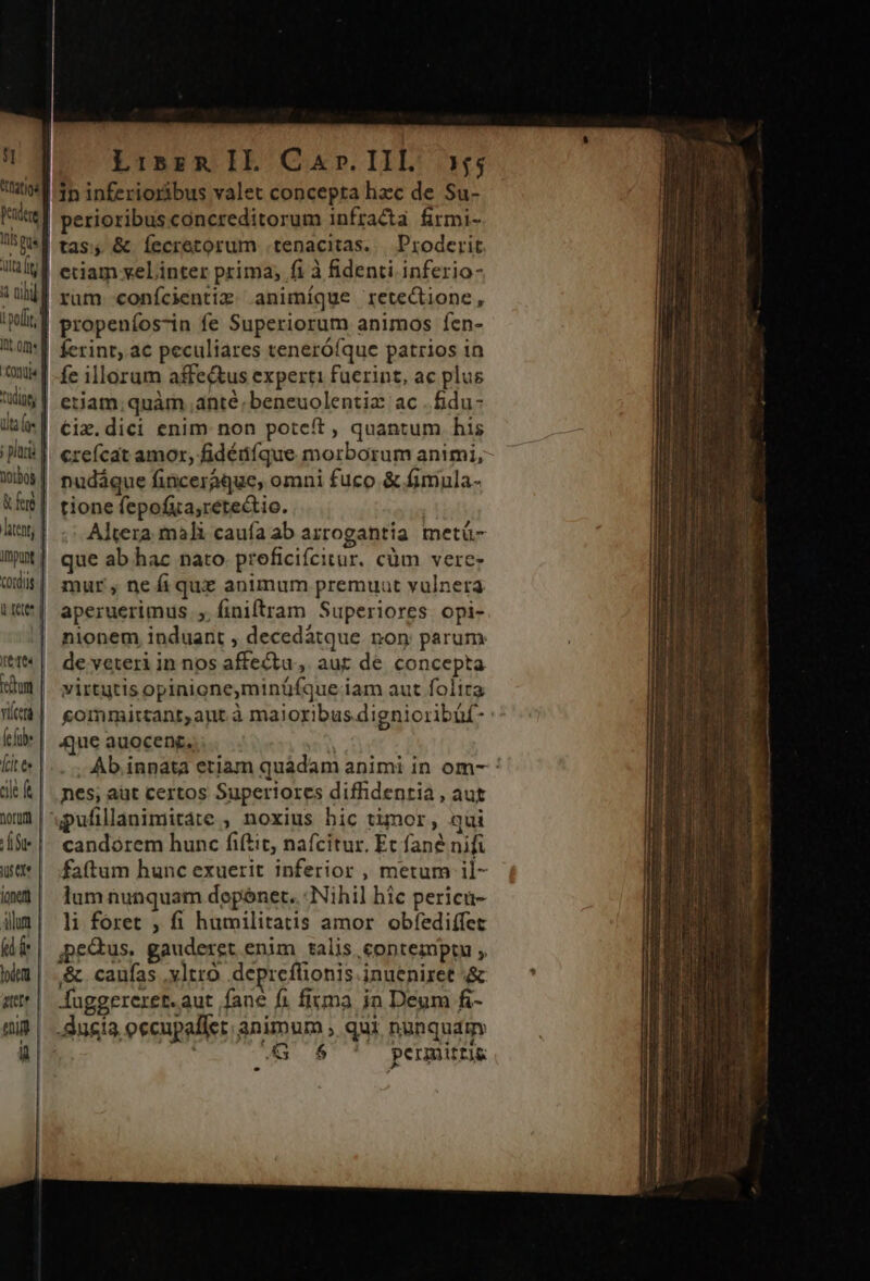 1n inferioribus valet concepta hac de Su- tis pus dta fg l por, | Itt om onui« f us | dfe | ; pluri 0108 l &amp;fee | htent; impu | cordis | i. rett^ | ttes | ehm | viera | (c füb» fait ts | cile ft | norurt | ite | urere | jonety lum TU lode | aut «i ü tas, &amp; Íecretorum .tenacitas... Proderit. rum conícientiz .animíque retectione, propeníos-in fe Superiorum animos fcn- fe illorum affe&amp;us experti faerint, ac plus eiiam; quàm ante; beneuolentia: ac .fidu- €ix.dici enim non poteft , quantum his creícat amor, fidéüíque morborum animi, nudáque finceraque, omni fuco &amp; fimula- tione fepofia,retectio. ! Altera mali caufa ab arrogantia. metü- que ab. hac nato. proficiícitur. cüm vere: mur , ne fi que animum premuat vulnera aperuerimus |, finiftram Superiores. opi- nionem induant , decedátque non parum de veteri in nos affectu, aut de concepta virtutis opinione,minüfque iam aut folita gommircant,ant à majoribus dignioribüf: | 4jue auocenc. . ; Ab. inpata etiam quadam animi in om- : nes; aut certos Superiores diffidentia , aut candorem hunc fiftit, nafcitur. Et fane nifi faftum hunc exuerit inferior , metum il- lum nunquam degónet..: Nihil hic pericü- li foret , fi humilitatis amor obfíediífet jpe&amp;us, gauderet enim talis, contemptu , &amp;. caufas .xltro. depreflionis inueniret .&amp; Auggereret.aut fane fi firma jn Deum fi- -Jucía occupalfet animum , qui nunquam «4G 6$ ' permiti&amp;