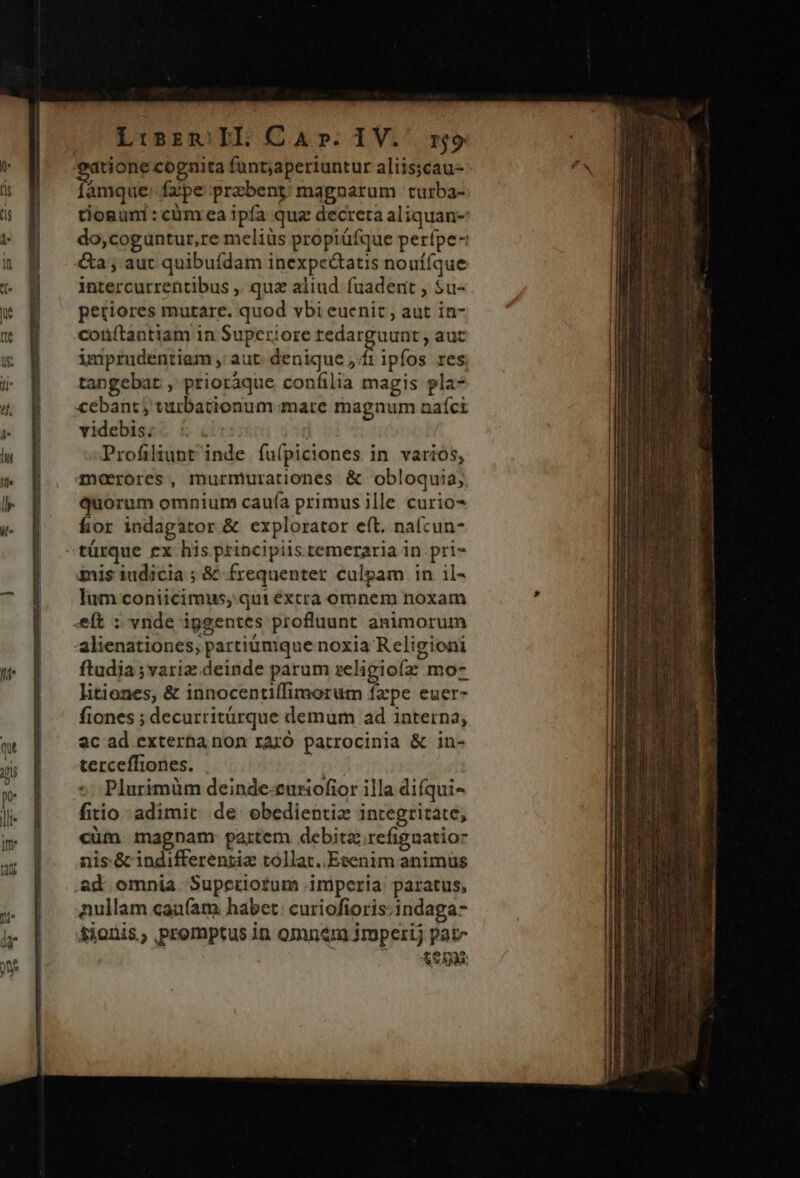 tione cognita funtjaperiuntur aliis;cau- amque: fzpe przbent/ magnarum turba- tioguni : cm ea ipfa quz decreta aliquan- do,coguntur, re meliüs propiüfque perípe- &amp;a ; aut quibufdam inexpe&amp;tatis nouífque intercurrentibus ,. quz aliud fuadent , $u- petiores mutare. quod vbi euenit , aut in- coüftantiam in Superiore redarguunt , auc imprudentiam , aut: denique ,/f1 ipfos res, tangebat ,' prioraque. confilia magis pla- cebant; turbationum.;mare magnum naíct videbis. | Profiliunt inde fuípiciones in varios, morores, murmurationes. &amp; obloquia; quorum omnium cauía primus ille curio- fior indagator &amp; explorator eft. nafcun- »türque ex his principiis temeraria in pri- &amp;nis iudicia ; &amp; frequenter culpam in il- lum coniicimus, qui extra omnem noxam eft : vnde iggentes profluunt animorum alienationes, partiümque noxia Religioni ftudia ;variz deinde parum seligiofz mo- litiones, &amp; innocentiffimorum fzpe euer- fiones ; decurritürque demum ad interna; 2c ad exterha non rarÓ patrocinia &amp; in- terceffiones. p Plurimüm deinde-curiofior illa difqui- fitio adimit de obedientia integritate, cüm. magnam: partem debita refignatioz nis. &amp; indifferenriz tollat..Etenim animus &amp;d omnia. Supetiotum imperia paratus, aullam cau(am habet: curiofioris:indaga- tionis, promptus in omnem imperij pate t0