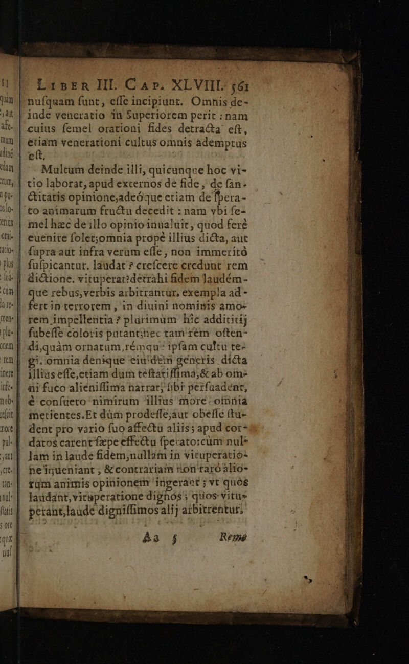 0neft] gun Lisrn III. Car. XLVIIL £6: nufquam funt, effe incipiunr. Omnis de- Multum deinde illi, quicunque hoc vi- ife. nde lcit mot pu &amp;itátis opinione;adeóÓque etiam de fbera- to animarum fructu decedit : nam vbi fe- mel hzc de illo opinio inualuit, quod feré euenite folet;omnia prope illius dicta, aut fupra aut infra verum effe, non immeritóà fufpicantur. laudat ? crefcere credunt rem dictione. vituperae detrahi fidem Jaudém- Que rebus,verbis arbitrantür, exempla ad - ferc in terrorem , in diuini nominis amo- rem impellentia ? plurimum hic additiuj fubeffe coloris patant;iec tamem often- di,quàm ornatum, rémqu: ipfam cultu te- £g. omnia denique eiu'dem gencris dicta Illius effe,etiam dum teftatiffima,&amp; ab om» ni fuco aliéniffima natratj ibt perfuadent, € confuero nimirum illius more: oinnia metientes.Et dàm prodeffe;aur obefle (tu- dent pro vario fuo affectu aliis; apud cor- datos carent ízpe effe&amp;u fpecato:cüm nul* Jam in laude fidem;nullam in vituperatio- ne'inuentant ; &amp; contrariam ron raroalio- tüm animis opinionem 'ingeraet ; vt quós laddant, vicaperatione dighós » quos vitus pctant,laude digniffimos alij atbitrentur, Aa j Remé