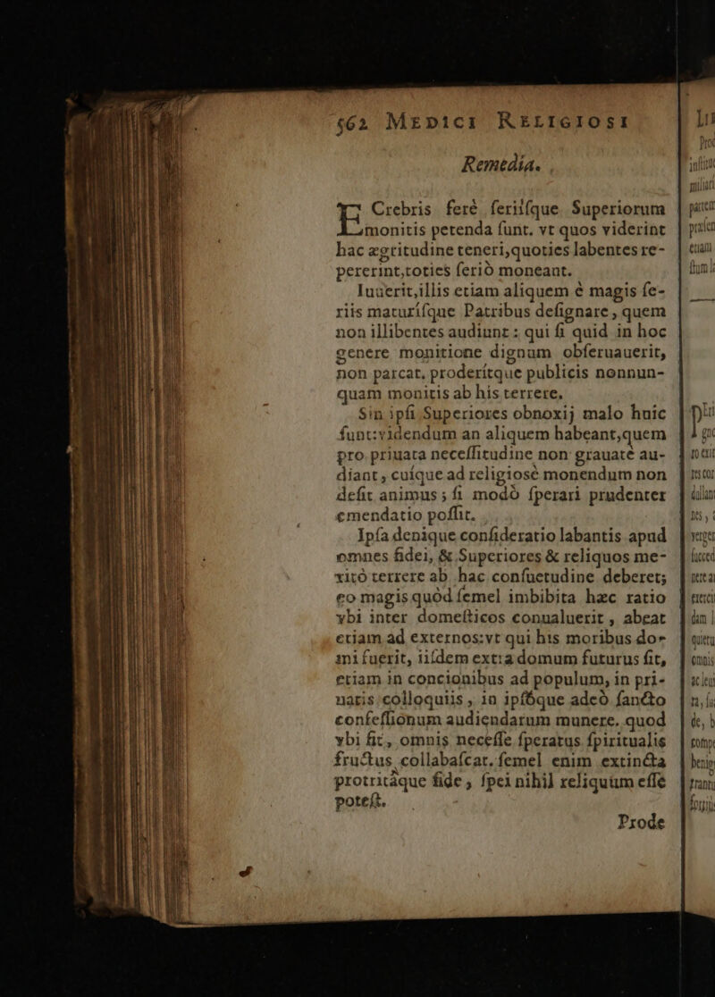 Remetdia. Crebris feré feriifque Superiorum | ju monitis petenda funt. vt quos viderint | ju hac agtitudineteneri,quotieslabentesre- | cun pererint,toties ferió moneant. (hm Iuaerit,illis etiam aliquem e magis fe- riis maturifque Patribus defignare , quem non illibentes audiunz : qui fi quid in hoc genere monitione dignum obferuauerit, non parcat, proderítque publicis nonnun- quam monitis ab his terrere. Sin ipfi Superiores obnoxij malo huic funt:videndum an aliquem habeant,quem Prode pro priuata neceffitudine non: grauaté au-. | nti diant, cuique ad religiosé monendum non | iio defit animus ;íi modó fperari prudenter | ilu emendatio poffit. dus, Ipía denique confideratiolabantis apad | | vite omnes fidei, &amp; Superiores &amp; reliquos me- | ác xitó terrere ab. hac confuetudine deberet; [uta co magis quód femel imbibita hac ratio | nui 3 vbi inter domefticos conualuerit , abeat |] in| Iu ctiam ad externos:vt qui his moribus do* | uit i ini fuerit, iifdem ext:a domum futurus fit, |] oni Miu etiam in concionibus ad populum, in pri« | «lu lii uaris.colloquiis , 10 ipfóque adeó fan&amp;to |, ABE: d confeflionum audiendarum munere. quod. | &amp;; WI vbi fic, omnis neceffe fperarus fpiritualis | roy d iL] fructus, collabafcat. femel enim extin&amp;a | bii LED protritàque fide , fpeinihil reliquüm effe. | rav; 1 | EU poteit. fori