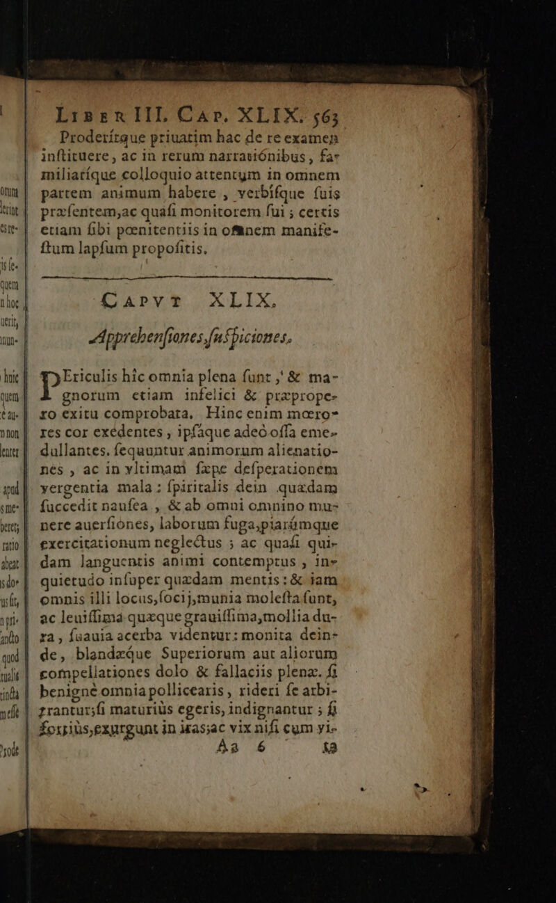 ILIO pul $m LissnIIL Car. XLIX. 565 Proderítaue priuatim hac de re examen inflituere , ac in rerum narraiiónibus , fa- miliatíque colloquio attentym in omnem partem animum habere , verbífque fuis prafentem;ac quafi monitorem fui ; certis etiam fibi peenitentiis in ofnem manife- ftum lapfum propofitis. CaAprvT XLIX, Appreben[iones.fnsbiciones, Ericulis hic omnia plena funt ,' &amp; ma- gnorum etiam infelici &amp; praprope- ro exitu comprobata, Hinc enim marro- res cor exedentes ; ipfaque adeo offa eme- dullantes. fequuntur animorum alienatio- nes , ac in yltimam fxpe defperationem yergentia mala; fpiritalis dein. quadam fuccedit naufea., &amp; ab omni omnino mu- nere auerfiones, laborum fuga;piarámque exercitationum negle&amp;tus ; ac quaái qui- dam langucntis animi contempzus , in» quietudo infuper quzdam mentis:&amp; iam omnis illi locus,focijmunia molefta funt, ac leuiffima.quxzque grauitlima,mollia du- ra, faaula acerba videnwur: monita dein- de, blandzQue Superiorum aut aliorum compellationes dolo &amp; fallaciis plena. fi benigné omnia pollicearis , rideri fe arbi- foxils,exprgunt in ias;ac vix nifi cum yi- Aa 6 [e]