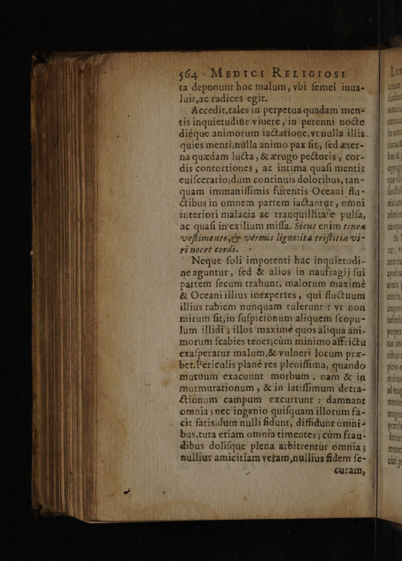 $64- Mrepticr RELIGIOSI ta deponunt hoc malum, ybi femel inua- luit,ac radices egit. Accedir,tales in perpetua quadam men- tis inquietudite viuere , in perenni nocte diéque animorum iactatiope, vc nulla illis. quies menti,nülla animo pax fit, fed zter- na quzdam lucta , &amp; zrugo pectoris , cor- dis contortiones, ac Intima quafi mentis euiíceratio;dum continuis doloribus, tan - quam immaniflimis furentis Oceani fla- &amp;tibus in omnem partem lactantür , omni interiori malacia ac tranquillita*e pulía, ac quafi in'exilium miffa. Seuz enim tizea veflimente,Up vermis ligno:ta triffitiavi- si nocet cordi. Neque foli impotenti hàc inquietudi- neaguntur, fed &amp; alios in naufragij fui partem fecum trahunt; malorum maximé $1 &amp; Oceaniillius inexpertes, qui fluctuum illius rabiem nunquam tulerunt': vt non mirum fit;in fufpiciohum aliquem fcopu- Jum illidi ; illos maximé quos aliqua ani- mnorum fcabies tenet;cüm minimo affrictu exafperatur malutn,&amp; vulneri locum pra- ber.Periculis plané res pleniffima, quando mutuum exacuunt morbum. nam &amp; in murmurationum , &amp; in latiffimum detra- €ionum campum excurrunt : damnant omnia ; nec ingenio quifquam illorüm fa- cit fatisidum nulli fidunt, diffiduht omni- eeela bus,tuta etiam omnia timentes; cüm frau- dete dibus dolifque plena arbitrentur omnia ; mune nullius amicitiam vetam,nullius fidem fe- J|. jjj; | . euram, H