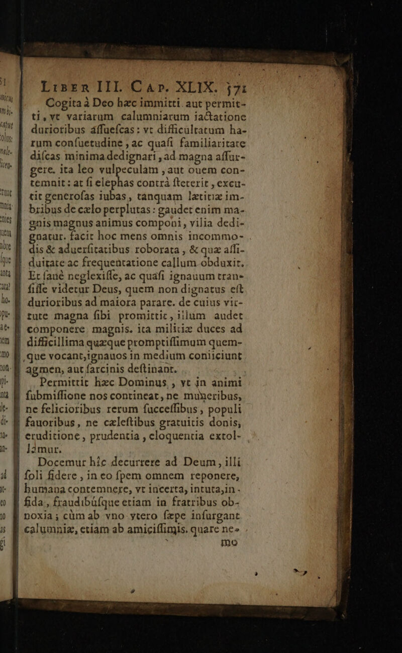 Cogita à Deo hac immitti. aut permit- ti,vt variarum calumniarum iactatione duriotibus áffuefcas : vt difficultatum ha- rum confuetudine , ac quafi familiaritate diícas minima dedignari , ad magna affur- gere. ita leo vulpeculam , aut ouem con- — [| temait: at fi elephas contrà fteterit , excu- !! 1 eic generofas iubas, tanquam lztitiz im- ^ f bribus deczlo perplutas : gaudet enim ma- 75 €^ anis magnus animus componi, vilia dedi- Uh gnatur. facit hoc mens omnis incommo- Dus dis &amp; aduerfitatibus roborata , &amp; quz affi- | Itl (Hy I aj Cut olus -—— —N I duitate ac frequentatione callum obdaxit. Et faué neglexiffe, ac quafi ignauum tran- file videtur Deus, quem non dignatus eft | durioribus ad maiora parare. de cuius vic- | tute magna fibi promittic, iilum audet i^ f componere. magais. ita militiz duces ad  E difficillima quzque promptiffimum quem- ? &amp; que vocant,;ignauos in medium coniiciunt 91-8 agmen, aut farcinis deftinant. p l Permittit hzc Dominus , yt in animi fubmiffione nos contineat, ne muxeribus, | ne felicioribus rerum fucceffibus , populi i- B fauoribus, ne czleftibus gratuitis donis, i^ B eruditione , prudentia , eloquentia extol- i- 8 ]2mur. 8 Docemur híc decurrere ad Deum , illi foli fidere , in eo fpem omnem reponere, humana contemnere, vt incerta, intuta,in - Tov» n €; &amp; f fida, fraudibüfque etiam in fratribus ob- &amp; f noxia; cüm ab vno ytero fzpe infurgant T | calumniz, etiam ab amiciffimis. quare ne» . mo