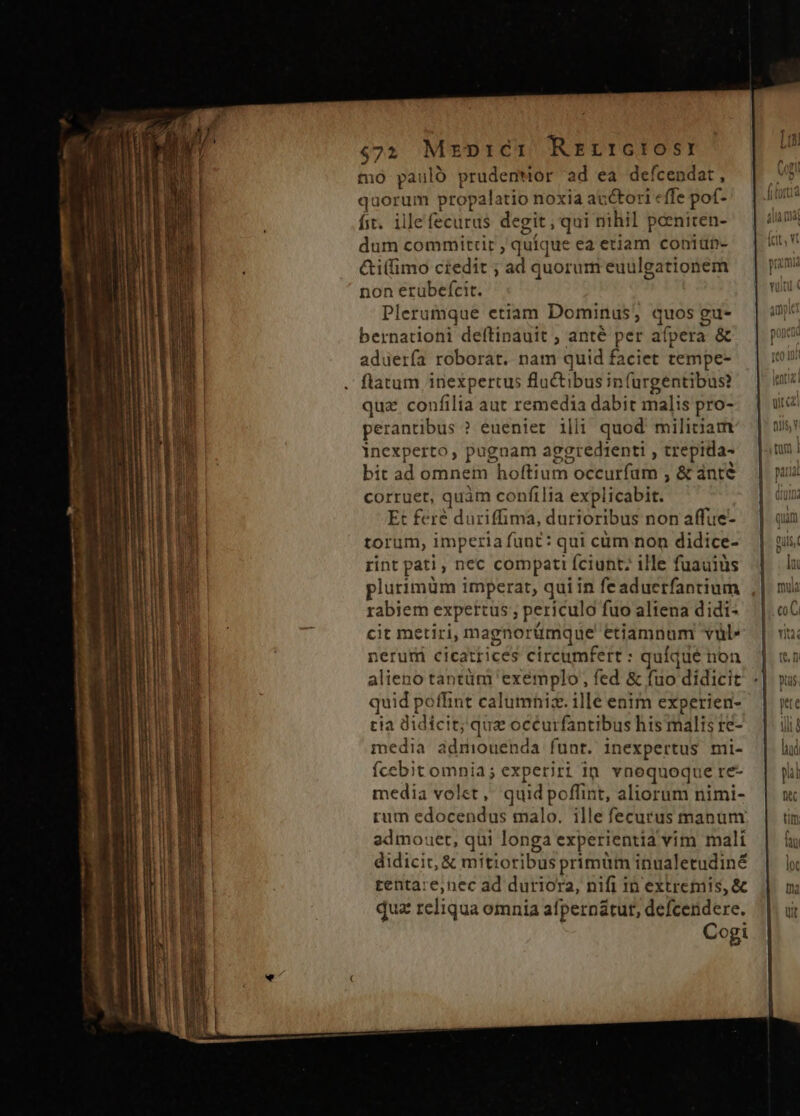 $72 Mr»p:éc1 Rrrrctos: mó pauló prudemWor ad ea defcendat, quorum propalatio noxia auctori effe pof- fit. ille fecurus degit , qui nihil penicen- dum committit , quique ea etiam coniun- &amp;i(fimo credit ; ad quorum euulgationem non erubefcit. Plerumque etiam Dominus; quos gu- bernationi deftinauit ; anté per afpera &amp; aduerfa roborat. nam quid faciet tempe- flatum inexpertus fluctibus infurgentibus? qua confilia aut remedia dabit malis pro- perantibus ? eueniet illi quod militiam inexperto, pugnam aggredienti , trepida- bit ad omnem hoftium occurfam , &amp; ánté corruet, quàm confilia explicabit. Et feré duriffima, durioribus non affue- torum, imperia funt: qui cüm non didice- rint pati, nec compati fciunt; ille fuauiüs plurimum imperat, quiin feaduerfantium rabiem expertus ; periculo fuo altena didi- cit metiri, magnorümque etiamnum vül» neruri cicatrices circumfert : quíque non alieno tantüm exemplo, fed &amp; fuo didicit quid poffint calumniz. ille enim experien- ria didicit; quz oceurfantibus his malis re- media admiouenda funt. inexpertus mi- fÍcebit omnia; experiri 1n vnequoque re- media volet, quid poffint, aliorum nimi- rum edocendus malo. ille fecurus manum admouet, qui longa experientia vim malí didicit, &amp; mitioribus primüm inualetudiné tentare,nec ad duriora, nifi in extremis, &amp; qua reliqua omnia afpernátur, defcendere. Cogi