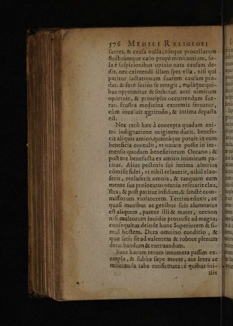 $76 Mrprtct R ErictOSI fantes, &amp; caufa nulla; tótque procellarum fluctaümque calo propé minitantium, fo- la e füfpicionibus opinio nata caufam de- dit. nec eximendi illam fpes vlla , nifi qui patitur iactatronum fuarum caufam pro- dat. &amp; fere ferius fe retegit , maláque qui- bus opprimitur &amp; forbctur. anté mmirum oportuit, &amp; principiis occurrendum fue- rat. fruítra medicina extremis feruatur, cüm inua'uit zgritudo , &amp; intima depafta cit. Nec raró hzc à concepta quadam ani- mi indignatione origiriem ducit. benefe- cit aliquis amico,quantáque potuit in eum beneficia contulit, vt natare poffit in im- men(o quodam beneficiorum Oceano ; &amp; pofttot benefacta ex amico inimicum pa- titur. Alius pectoris fui intima |. alterius comifit fidei , vt nihil celauerit, nihil clau- ferit, recluferit omnia , &amp; tanquam cum mente fua prolocutusomnia referarit clau. ftra; &amp; poft patitur infidum,&amp; fancte com- mifforum violatorem. Tertiuseduxit , ac qua(íi manibus acgenibus fuis alamnatus eft aliquem , parens illi &amp; mater; necnon nifi multorum inuidia protrufit ad magna; confequitur deinde hune Superiorem &amp; fi- mul hoftem. Dura omnino. conditio , &amp; quz fatis fitad. valentem &amp; robore plenum detuibandum &amp; eneruandum. Sunt harum rerum innumera paffim ex- empla , &amp; fubita fzpe morte , aut lenta ac miíe;anda tabe confirmata: e quibus ini- cis ]h« unda, Ibi fepe | [GT Ba pra | UO Bus d Bp | Ib non Mitimo. | ) | lima lim Wut jum, Ihahity ftre | * Bite Su