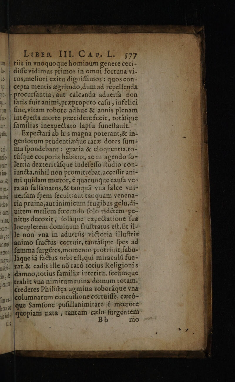 L:sznR III CA». L. ;77 tiis in vnoquoque hominum genere ceci- | diffe vidimus primos in omni fortuna vi- | ros,meliori exitu digoiffimos : quos con- cepta mentis aegritudo,dum ad repellenda procurfíantia, aut calcanda aduerfa non qi« | fatis fuit animi,przpropero cafu , infelici um | fine,vitam robore adhuc &amp; annis plenam it-. | intépefta morte przcidere fecit , totáfque w, | familias inexpectato lapfu funeftauit. lt Expectari ab his magna poterant,&amp; in- geniorum prudentizQue :arz dores füm- ii. | ma fpondebant : gratia &amp; eloquentia;to- xi | t&amp;(que corporis habitus, ac i» agendo fo- um | lertia dexteritáfque indefeffo (tudio con- iin. iun&amp;a;nihil non promitcebat.acceífit ani- o; | mi quidam maeror, € quacuuque caufa ve- 1p. |raan falfanatus,&amp; tanquá vna falce vni- «iy | uerfam fpem fecuit;iaut tanquam venena- du« | £ia pruina;aut inimicum frugibus gelu;di- : an |uitem meffem feecundo folo ridétem pe- «dn, [nitus decoxit, folàque expe&amp;atione fua «n. |locuplerem dominum fruftratus eft.Et il- ile non vna in aduerfis vi&amp;toria illuftris »ns |animo fractus corruit, tautá(que fpes ad «wn |fümma fürgéces, momento protriuitfabu- un; |láque íá factus orbi eft,qui miraculá fue- sif» |rat.&amp; cadit ille nó raró totius Religionis «gj |damno;totius familiz: interitu, fecümque 1,» Ittahit vna nimirum ruina domum rotam. crederes Phili(tga agmina roboráque vnà 55a. columnarum concuílione corruiffe, czcó- wur|que Samfone pufillanimirate € moerore ^| quopiam nata , tantam czlo furgentem Bb mo enum yu; 1e tii