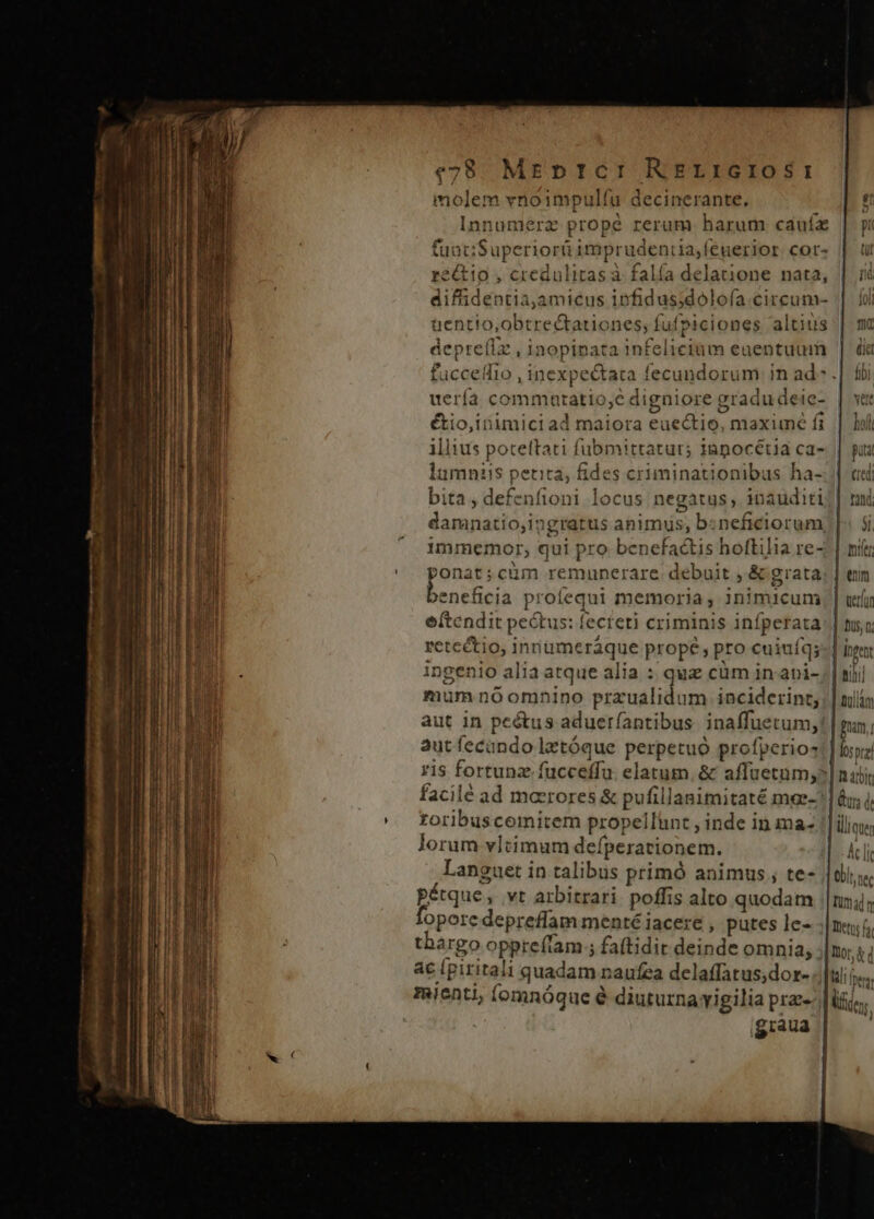 €28 Mrprtcr RzrricrioSr: molem vnoimpulfu decinerante. s Innumerz propé rerum. harum cauíx | pi funt;Superiorüimprudeniua,feguerior cor» | ur réétio , credulitas à falía delatione nata, | id diffidentia,amicus infidus;dolofa.circum- || iol uentio,obtrectationes; fufpiciones altius | mc depre(lz , inopinata infelicium eaentuum | dii fuccedfio , inexpe&amp;tata fecundorum in ad .| fbi uería commutatio,e digniore gradudeie- | vet étio,inimici ad maiora euectio, maximé fi | loli illius poteftati fubmittatur; japocétia ca- | pui lumniis petita, fides criminationibus ha-./| «di bita , defenfioni locus negatus, inauditi|| ni damanatio,ingratus animus, bzneficiorum, |: $i immemor, qui pro- benefactis hoftilia re-: | mit ponat;cuüm remuncrare debuit , &amp; grata; | enn vneficia profequi memoria , inimicum; | uta eftendit pectus: fecteti criminis infperata: | nsa retectio, innümeráque prope, pro cuiufq; inge ingenio alia atque alia : quz cüm in-api- | sijj mum nóomnino przualidum. inciderint: | nilln aut in pe&amp;us adueríantibus. inaffuetum,! | mn, autíecando lztóque perpetuo profperios!] bz ris fortunz fucceffu. elatum. &amp; affuetum;?| nbi facilé ad marrores &amp; pufillanimitaté mee-? | &amp;y, toribuscemitem propellünt , inde in ma- || ilie lorum vltimum defperationem. cli , languet in talibus primó animus ; te- |t pétque, vt arbitrari poffis alto quodam :|nn4; fopore depreflam menté iacere , putes le- Dec thargo oppreftam ; fa(tidit deinde omnia, |n s; ac ipiritali quadam naufea delaffatus;dor- llf mienti, Íomnóque é diuturnayigilia pra- lic, igraua