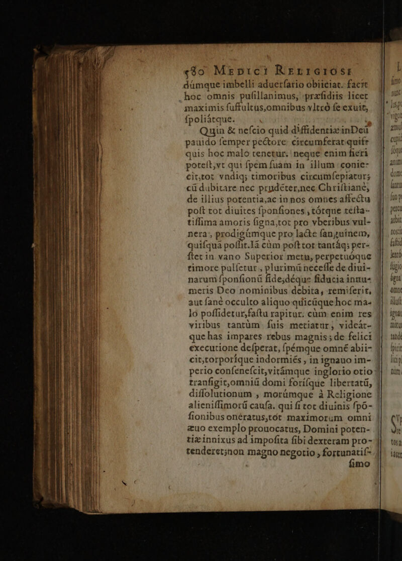 «8o Mzrprci Rerrarosr dümque imbelli aduerfatio obitciat. facit maximis fuffultüs,omnibus vltró fe exuit, fpoliátque. j Quin &amp; nefcio quid dMffidentiainDeü pauido femper pectore: circumferat quife quis hoc malo tenetur. neque enim fieri poteít,vt qui fpem fuam in illum :conie- €ittot vndiq; timoribus circumfepiatur; cü dubitare nec prydéter,nec Chriftiane; de illius potentia,ac in nos omnes affectu poft tot diuites fponfiones , tótque tefta- tiffima amoris figna;tot pro vberibus vul- nera, prodigümque pro ladte fanguinem, quifquà poffit.Ià cüm pofttor tantáq; per- ftec in. vano Superior metu, perpetuóque timore pulíetur , plurimü neceffe de diui- narum fponfionü fide;déque fiducia inuu- meris Deo nominibus debita, remiferit, aut fané occulto aliquo qiíicüque hoc ma- lo poffidetur,faftu rapitur. cüm enim res viribus tantüm fuis metiatur, videàt- que has impares rebus magnis; de felici executione defperat, fpémque omné abii- cit,torporíque indormiés , in ignauo im- diffolutionum , morümque à Religione alieniffimorü caufa. qui fi tot diuinis fpó- fionibus onératus,tót maximorum omni &amp;uo exemplo prouocatus, Domini poten- tiz innixus ad impofita fibi dexteram pro- tenderet;non magno negotio , fortunatif- | fimo