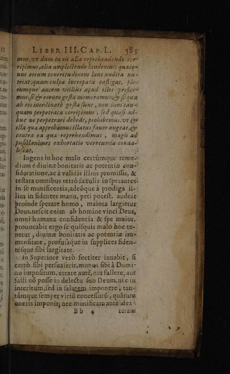 3] X00; | | [d | | | | | | i | l I 4 ül 1 | LisrRIILCaAr.I. must dum in ei alia reprebendendo cor- ripimtus alia amplectendo ! audet 1quaies nus eorum zeueritudinem laus audita nu- triat.quameulpa increpata enfligar. ble- umque Aniem vilius apud. iilos profici- ab eis ipordinatà gefta funt , nom ian quam perpetraia corripimts , (ed qa Ad- buc ne perpetrari debeat, pyobibemus. vt ón 2lla qua app robamus illatus fauor augeat,c e £ontra ea qua reprehen dimus , aei ad lefcat. Ingens inhoc malo certümque' reme- ium: é diuinz bonitatis ac potentia con- fideratione,acà validis illius promiflis, &amp; tcítata omnibus retró fxtulis in fperantes: in íc munificentia;adeóque à i prodiga il- lius in fidentes manu, peti poteft. audeat proinde [perare homo, maiora largietur Deus.nefcitenim ab homine vinci Deus, prouocabit ergo fe quifquis malo hoc te- netur ; diuinz- bonitatis ac potentia ime téíque fibi largitate. in Supeciore vero fortiter iuuabit, fi certo fibi perfuaferitmunus fibi à Domi- no impofitum. errare auté, zit fallere, aut falli nó poffe in delectu fo Deum,utc iu interitum fed in falutem imponere tan- támque femper viriá conceffurü , quátura eneris imponit; nec munificama ante dex ^