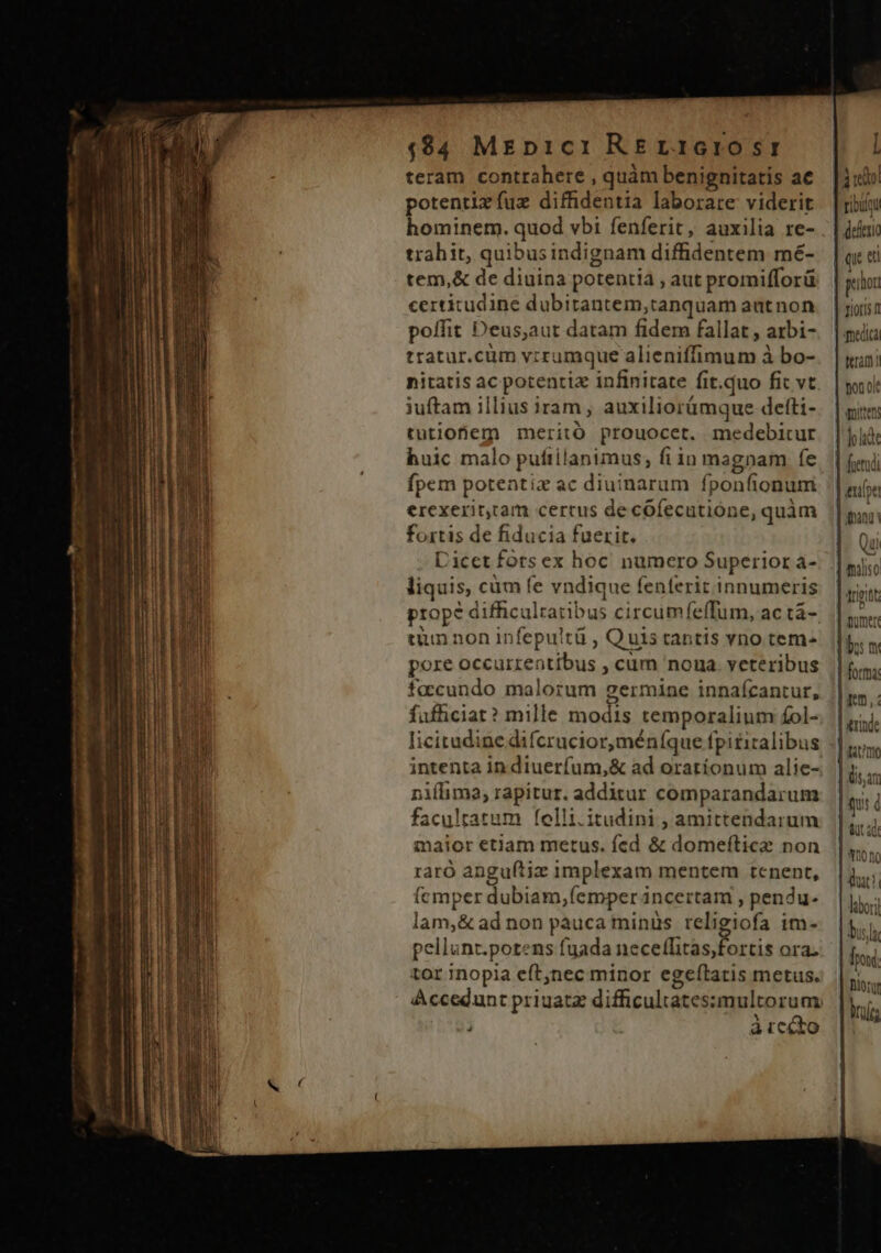 $$4 MEp1c1 RErL1Gr105Tf teram contrahere , quàm benignitatis ac potentizíuz diffidentia laborare viderit trahit, quibusindignam diffidentem mé- tem,&amp; de diuina potentia , aut promifforü certitudine dubitantem,tanquam aatnon poffit Deus,aut datam fidem fallat , arbi- tratur.cüm vrrumque alieniffimum à bo- nitatis ac potentiz infinitate fit.quo fit vt iuftam illius iram , auxiliorümque detti- tutiofiem merito prouocet. medebitrur huic malo puftilanimus, fiin magnam fe fpem potentiz ac diuinarum fponfionuni ercexeritcam certus de cófecutione, quàm fortis de fiducia fuerit. Dicet fors ex hoc. numero Superior a- liquis, cüm fe vndique fenferit innumeris tun non infepultü , Quis tantis vno tem- pore occurrentibus , cum noua. veteribus facundo malorum germine innafcantur, fufficiat? mille modis temporalium £ol- licitudine difcrucior,méníque fpititalibus intenta in diuerfum,&amp; ad orationum alie- niílima; rapitur. additur comparandarum facultatum felli.itudini , amittendarum maior etiam metus. fcd &amp; domefticz non raro anguftiz implexam mentem tenent, (cmper dubiam,femper incertam , pendu- lam,&amp; ad non pauca minüs religiofa im- pellunt.potens fuada neceflitas;fortis ora. tor inopia eft,nec minor egeítatis metus. ] àrcéto | 40 | defen phot medica termi ton ok qnitten joli milis Arputt bo m forma | itrinde Irat'r X10 no dut! lbori bis] Tow iony ird