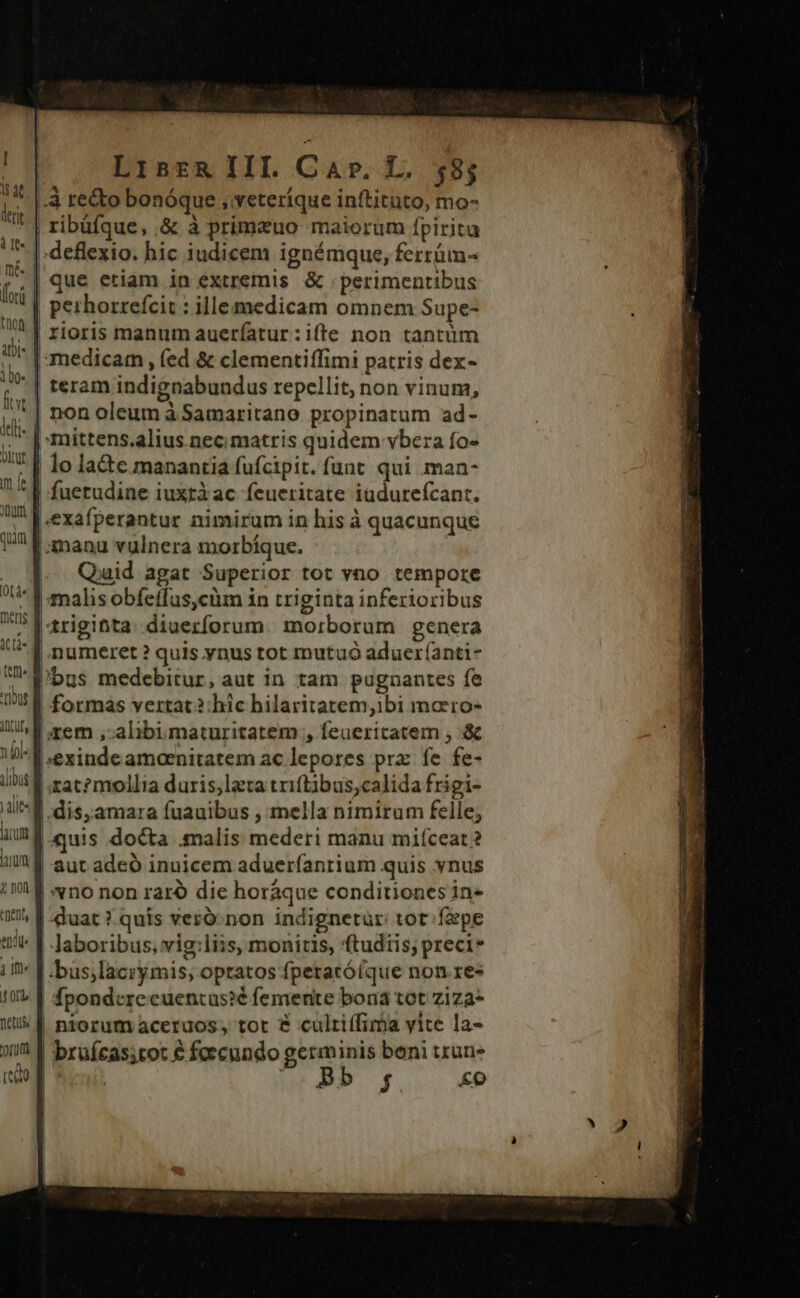 4 recto bonóque ; veteríque inftituto, mo- | lo la&amp;c. manantia fufcipit. funt. qui man- fuetudine iuxràac feueritate iüdurefcant. | manu vulnera morbíque. .- Quid agat Superior tot vno tempore trigitta: diuerforum.| morborum genera | formas vertat? hic hilaritatem,ibi marro- xem , alibi maturitatem , feuericatem , &amp; s orb. fiet (teo | xat?mollia duris,lata triftibus,calida frigi- quis docta malis mederi manu miíceat ? aut adeó inuicem aduerfanrium quis ynus |: vno non raro die horáque conditiones in- |-duat ? quis veró:non indignetür: tot farpe Jaboribus, vig;liis, monitis, ftudtis; preci* bus;lacrymis; optatos fpetacóíque non res | fpondereeuentas?é femente bona tot ziza- | niorum aceruos, tot &amp; cultiffima vite la- | bruícas;tot € foecundo germinis beni tzun- | ed. (P f £o