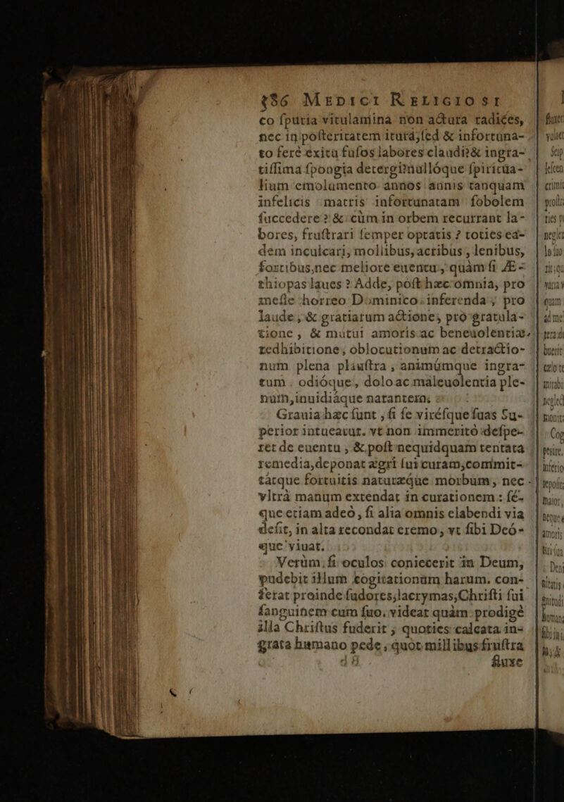 $86 Mrprct: Rer:cro $e co fptitia vitulamina non a&amp;ura radices, nec in pofteritatem iturd;fed &amp; infortüna- to fere exica fufos labores claudi?&amp; ingra- tiffima fpongia decergi»nullóque fpiricüa- lium emolumento. annos aunis tanquam infelicis matris infortunatam | fobolem fuccedere? &amp; cüm in orbem recurrant la- bores, fruftrari femper optatis ? toties ed- dem inculcari, moliibus, actibus , lenibus, foxtibus,nec tmeliore euentu, quàm fi ZE - thiopas aues ? Adde, poft hzc-omnia, pro inefie horreo Dominico. inferenda ; pro laude ,'&amp; gratiarum actione; pro gratula- tione, &amp; mutüi amoris ac beneuolentia zedhibitione ; oblocutionum ac detractio- num plena pliuftra , animümque ingra- tum odióque, doloac maleuolentia ple- nuim,inuidiáque natantera; Grauia hzc funt , fi fe viréfquefuas Su- perior intuearur. vt non immeritó :defpe- ret dc euentu ; &amp; poft'nequidquam tentata remedia,deponat zgri (ui curam,comimit-. | tàcque fortuitis naturzque morbum , nec - vltrà manum extendat in curationem .: fé- que eciam adeo, fi alia omnis clabendi via defit, in alta recondat eremo, vt fibi Dcó- eue 'yiuat. Verüm. fi. oculos coniecerit in Deum, pudcbit 3lum £ogitationüm harum. con- ferat proinde fudores;lacrymas;Chrifti fui fanguihem cum fuo. videat quàm prodigé illa Chriftus fuderit ; quoties calcata in« grata hamano pede ; quot millibus fruftra