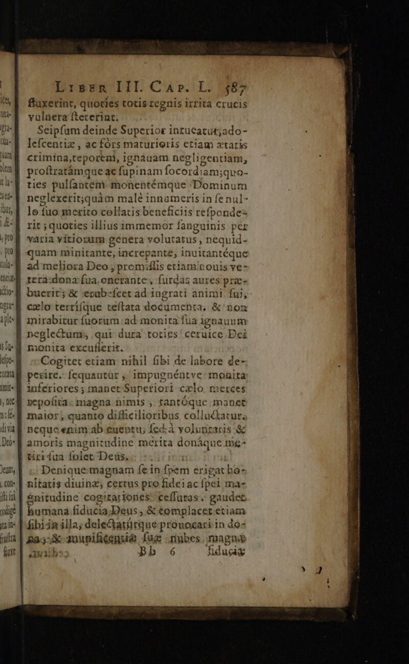 ffaxerint, quoties totis regnis irrita crucis vulnera íteterint. Seipfum deinde Superior intucatüt;ado- lefcentiz , ac fórs maturieris etiam xtaris | crimina,teporeni, ignauam negligentiam, | proftratámque ac füpinam focordiam; ;quo- ties pulfantem. monentémque Dominum neglexerit;quàm malé innameris in fe nul- lo tuo mezito cellatis beneficiis refponde- rit ; quoties illius immemor fanguinis per varia vitiorum genera volutatus, nequid- quam minitante, increpante, inuita intéque ad meliora Deo ; prom;flis etiaminouis ve- | tera:dona:fua.enerante , furdas aures prae | cxlo terrifque teftata Pus NN 3. &amp;' Dom — fuorum ad. monita fua ignauum eglectum;, qui dura toties ceruice Dei | ^ Cogitet etiam nihil fibi de ] labore de- | perire. fequantur ,, impugnéntve: monita | inferiores; maner Superiori cxlo rmierces | epofita. magna nimis , tantóque manet | neque enim ab euentu; Íed;à yolupraris &amp; | amoris magnitudine mérita donáque mg- tirrdua (olet Deus. Denique:magnam fe in (vem erigat lus | nitatis diuinz; certus pro fidei ac fpei ma- || $nitudine cogizariones ceffuras. gaudet. : humiana dtd Deus, &amp; complacet etiam * I fibiin illa; dele&amp;tatürque:-prouocari in do- | B2:  VHS fage .mubes, magno s1N31b5; Bb 6 fiduciz