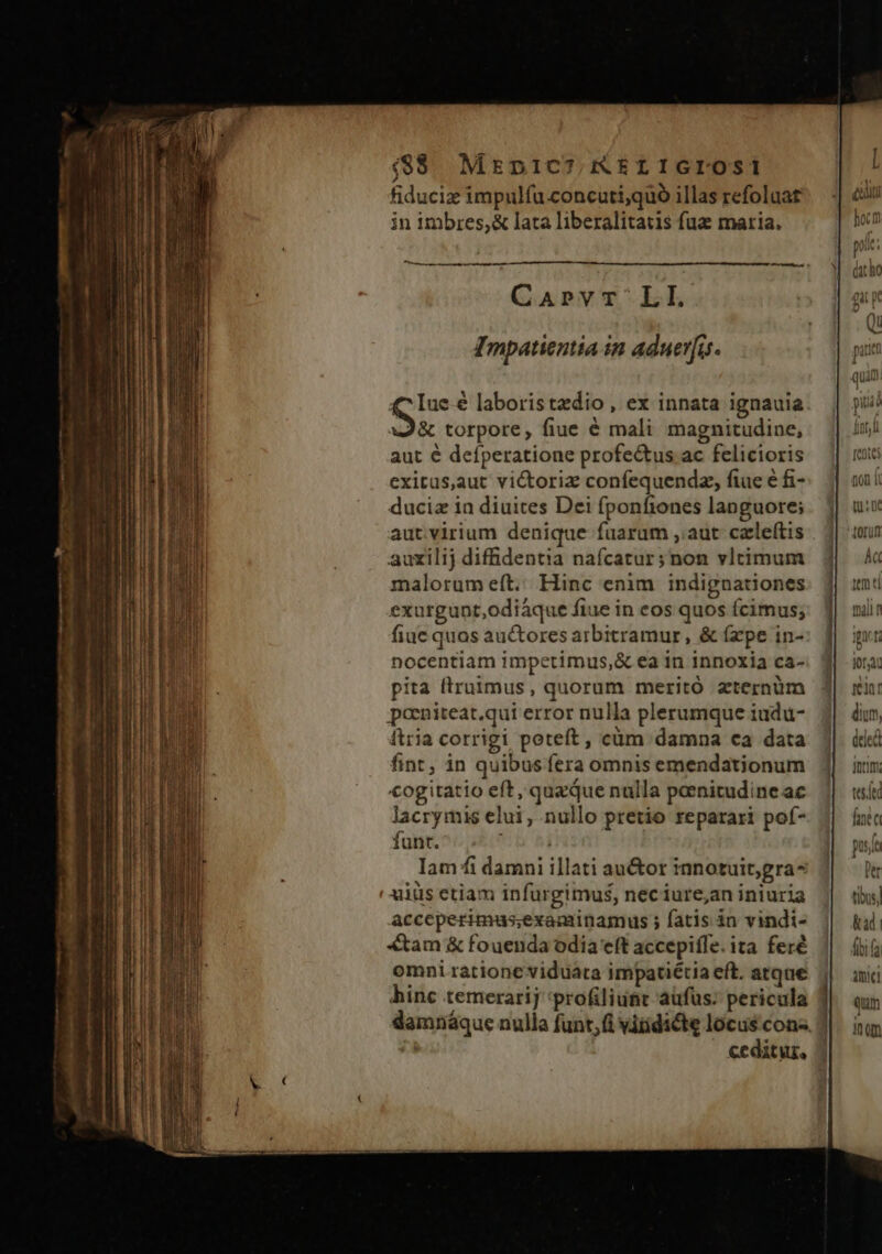 ($$$ Mrpic7,&amp;sriIGIOSi fiducie impulfu.concutiquó illas refoluat -| &amp;i in imbres,&amp; lata liberalitatis fuz maria. hoc ; pis: EI TECYXVS $1 (the Caprvr LI. gi Qi IEmpatientia in aduerfus. pui quan £c lue 6 laboristedio, ex innata ignauia piu S torpore, fiue é mali magnitudine, fnr aut é defperatione profe&amp;tus ac felicioris — || i exitus,aut victoriz confequendz, fiue éfi-: J| à duciz in diuites Dei fponfiones languore; . j| uis autvirium denique fuarum ,;aut celeítis | 4| tun auxilij difüdentia nafcatur;non vltimum 1| « malorumeft. Hinc enim indignationes. j| umi exurgunt,odiáque fiue in eos quos fcimus; | mili fiue quos auctoresarbitramur, &amp; (zpe in-: f| gv: nocentiam impetimus,&amp; ea in innoxia ca- j| iot pita ftruimus, quorum meritó zternüm 3| rin poeniteat.qui error nulla plerumque iudu- dium, itria corrigi poteft, cüm damna ca data deed fint, in quibus fera omnis emendationum doc; €ogitatio eft, quaque nulla pornitudine ac teft lacrymis elui, nullo pretio reparari poí- J| [nit funt. b hi puse Iam ffi damni illati au&amp;or innotuit;gra- Der xiüs etiam infurgimu$s, neciure;an iniuria tibus] Acceperimus;examinamus ; fatis in vindi- Kad. «tam &amp; fouenda odia e(t accepiffe.ita feré | (i omni ratione viduata impatétia eft. atque j| ani hinc temerarij *profiliunt aufus; pericula | Qum damnáque nulla funt;fi viridicte locuscons J|. iiim ceditur,