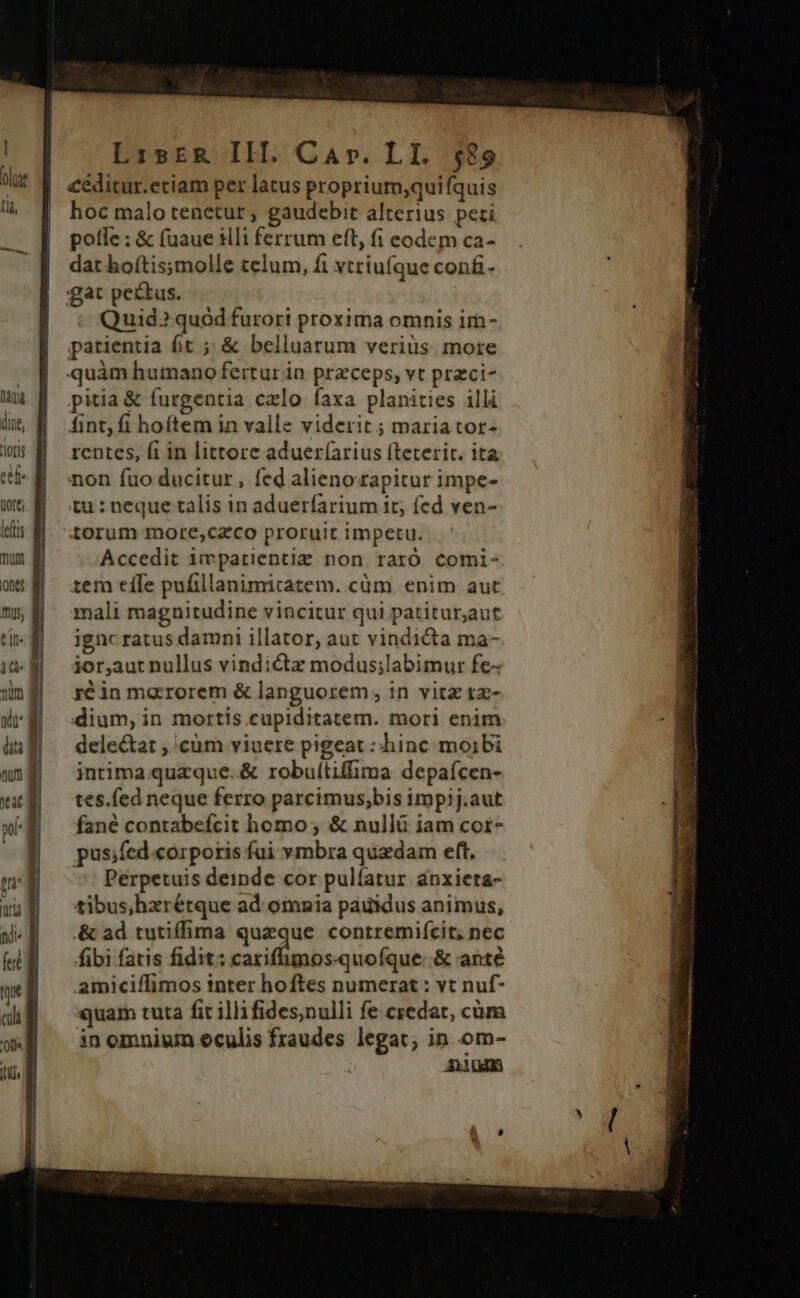 Mu | doe, B los B ef tort; lees  | nts | m, d Ju Lisrk IH. Car. LI. $89 £éditur.etiam per latus proprium,quifquis hoc malo tenetur ; gaudebit alterius peti polle : &amp; (uaue iili ferrum eft, fi eodem ca- dat boítis;molle telum, fi vtriufque confi- gat pectus. - Quid? quód furori proxima omnis im- parientia ht ;&amp; belluarum verius. more quàm humano fertur in przceps, vt przci- pitia &amp; furgentia calo faxa planities illi fint; fi hoftem in valle viderit ; maria tor- rentes, fi in littore adueríarius fteterit. ita non fuo ducitur , fed alienorapitur impe- tu : neque talis in adueríarium 1t; fed ven- torum more,cazco proruit impetu. Accedit impatientize non raró comi- tem efle pufillanimitatem. cüm. enim aut mali magnitudine vincitur qui patituraut ignc ratus damni illator, aut vindicta ma- ior,aut nullus vindictz modus;labimur fe- ré in marrorem &amp; languorem , in vitz tx- dium, in mortis cupiditatem. mori enim deleta , 'cüm viuere pigeat : hinc moibi intima queque. &amp; robuítiffima depafcen- tes.fed neque ferro parcimus,bis impij.aut fané contabefcit homo; &amp; nullü iam cor- pus;fed corporis fui vmbra quadam eft. Perpetuis deinde cor pulíatur anxieta- tibus,hxrétque ad omnia paukdus animus, &amp; ad tutiffima queque conrremifcit, nec fibi fatis fidit: carifhmosquoíque: &amp; anté amiciffimos inter hoftes numerat : vt nuf- quam tuta fit illifides,nulli fe credat, cüm in omnium eculis fraudes legat; in om- Aum