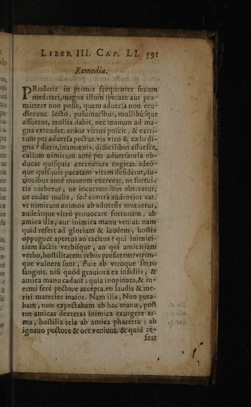 jj^ Ji, Lis£tRIIL Car. LI. ro: Remedia. Roderit ^ in primis ftéqtüenter fecum meditari,magnd illum fperare'aut pro- mirtere non pofle, quem aduería non eru- dierunt. lecto, puluinatibus, mollibüfque alfuetaus, mollia dabit, nec manum ad ma- gna extendet, ardüa virtus pofcit , &amp; extri- tüm per aduerfa pectus.vis viro &amp; cxlo di- gna ? duris,inamaenis, difficilibus affuefce, callum nimirum ante per aduerfantia ob- ducat quifquis aternatura cogitat. adeó- que quifquis pacatam vitam defiderat,du- yioribus anté mentem exerceat, nc fottui- tis tütbetur, ne incurrentibus obteratur, ne cedat malis, fed contrà aüdentior eat. vt nimirum animos abadüerfis mutuetur, audeátque vItró prouocare fortunam , ab amica illaj.aut inimica manu veniat. nam quid refert ad gloriam &amp; laudem; hoftis oppagnet apertus an tacitus? qui inimigi- tiam factis verbí(que , an qui amicij'am verbo;lioftilitatem rebus profiterir?vtéim- que vulnerá fant ; fluit ab' vtroque. fero fanguis. nifi quód grauiora ex infidiis, &amp; amica manu cadant ; quia inopinata;&amp; in-* ermi feré pectore accepta.eo laudis &amp; me- riti materies maior. Nam illa; Non puta- bam ;, non expectabam ab hac manu; poft tot ámicas dexteras inireica exurgcere ar- ma y hoftilia tela ab amica pharetra ; ab ignauo pectore &amp; oreyeniunp&amp; qáid re- CIT