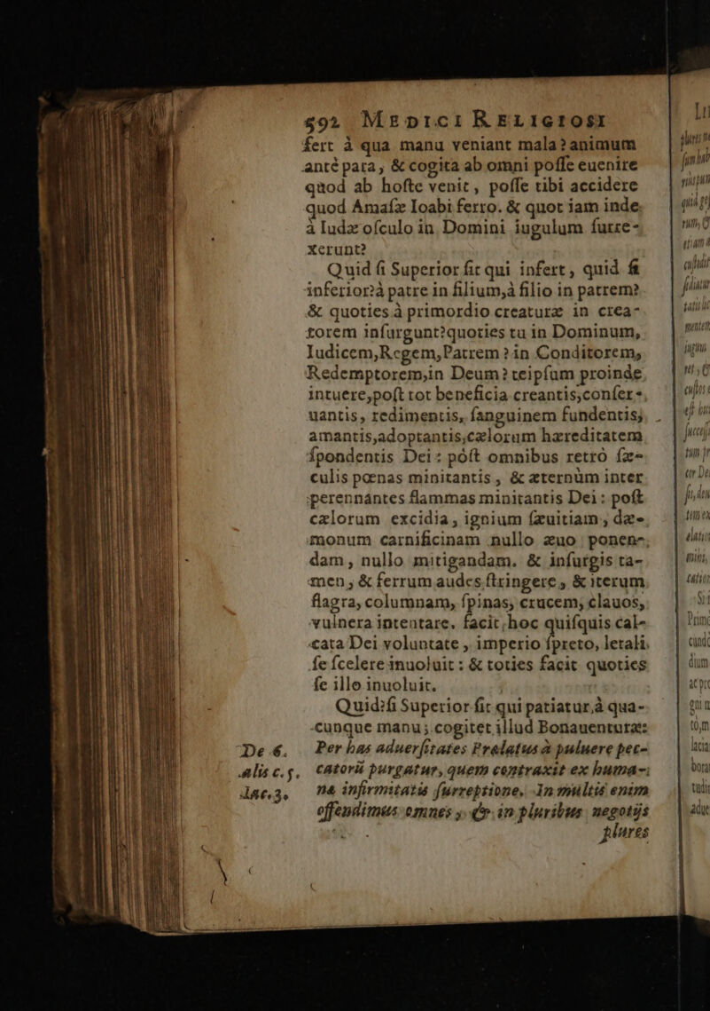 $92 Mreprci RELIGIOSI fert à qua manu veniant mala? animum anté para, &amp; cogita ab omni poffe euenire qaod ab hofte venit, poffe tibi accidere quod Amafz Ioabi ferto. &amp; quot iam inde. à Iud ofculo in. Domini iugulum futre- Xerunt? Quid fi Superior fit qui infert, quid f&amp; inferior?à patre in filium,à filio in patrem? &amp; quoties à primordio creaturz in crea- torem infurgunt?quoties tu in Dominum, Iudicem, R.cgem, Patrem ?in Conditorem, Redemptorem,in Deum? teipfüm proinde intuere;pof(t tot beneficia creantis;confer- uantis , redimentis, fanguinem fundentis; amantis,adoptantis,celorum hareditatem Ípondentis Dei: poft omnibus retró fz- culis poenas minitantis, &amp; zternüm inter perennantes flammas minitantis Dei : poft calorum excidia, ignium (xuitiain , dz- dam, nullo mitigandam. &amp; infutgis ta- men ; &amp; ferrum audes flxingere , &amp; iterum flagra, columnam, fpinas, crucem; clauos, vulnera intentare. facit; hoc quifquis cal- fe fcelere inuoluit : &amp; toties facit quoties fe illo inuoluit. Quidifi Superior fit qui patiatur, qua- cunque manu ; cogitet illud Bonauentutae: Per bas aduer[itates Praelatus à puluere pec- catorü purgatur, quem contraxit ex buma-. na infirmitatis [urreptione, -1n multis enim offendimus omnes y. p. in pluribus -— a. jlures