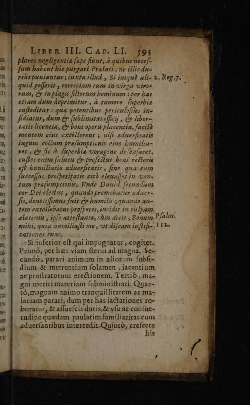 LisrR IIl Car. LI. 593 plures negligentia fape fiunt, à quibus nece[- fum babent bic purgari Pralati , ne illic du- rits puniantur y iuxta illud , Si iniqu? ali- quid ge[ferit , corripiam eum in virga viro: rum; (* inplagis Bllorum bominum : per bas etiam dum deprimitur , à tumore. fuperbia | eufleditur : qua potentibus periculofitas in- fidiatur, dum é» fublimitasofficij , t liber- tatis licentia, Ó bons operis placentia, facilà mentem eius extóllerent y. nift aduer[itatia iugum, collum bra[umptionis eius bumilia- rer , (* ftc &amp; (uperbia voragine defen[aret. cuftos enim altis &amp;'» profectus boni vecloris eft bumiliatio aduerfitatis , [ine qua eum fueceffus- profaezitatis cizó eleua[fet in ven- tum pra[umptiont, Vnde Dauid feeundam cor Dei electus , quando premehbatur aduer- fis; denotiffimus fuit &amp; bumilis 5 quando au- Primo; per hzc viam fterni ad magna, $e- cundo, parari animum 1n aliorum fubfi- dium. &amp; moerentium folamen , iacentium ac proítratorum erectionem. Tertió , ma- gni meriti materiam fübminiftrari. Quar- tó,magpam animo tranquillitatem ac ma- laciam parari, dum per has iaCtationes ro- boratur, &amp; affuefcit duris,&amp; víuac confue- tadine quzdam paulatim familiaritas cum adueríanuübus intercedit. Quintó, crefícere » 1 Als