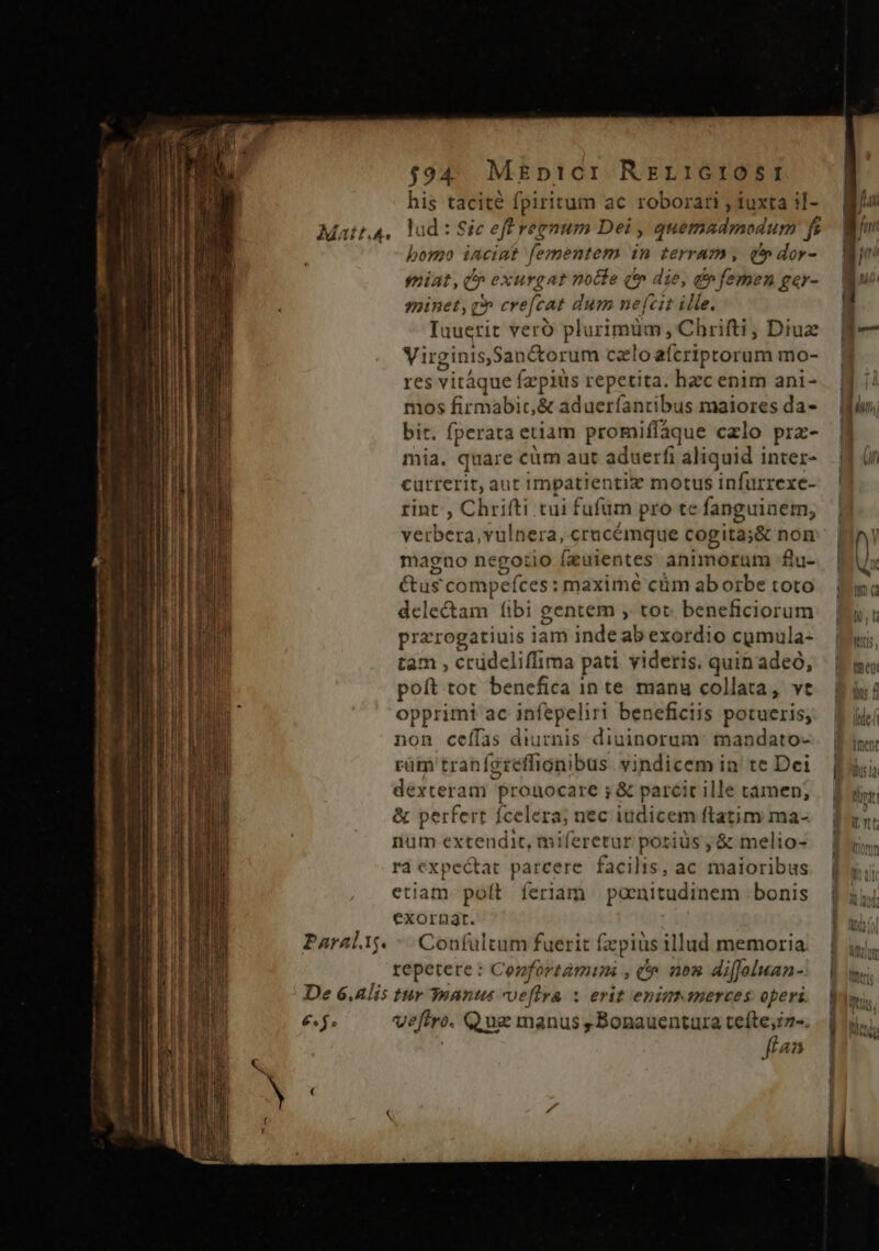 n cec ums oum 7s mp Em ——— — — —À— ———— $94. MEp1CI Rzr:crosr his tacité fpiritum ac roboran , iuxta il- Matt.4,. lad: Sic eff regnum Dei , quemadmodum f bono incint fementem in terram, t» dor- iniat, I» exurgat nolle ( die, d» femen ger- eminet, q» crefcat dum nefcit ille. Iuuerit vero plurimüm, Chrifti, Diux Virginis,San&amp;orum czloafcriptorum mo- res vitáque fzpiüs repetita. hzc enim ani- mos firmabic,&amp; aduerfantibus maiores da- bit. fperata etiam promiffaque czlo prz- mia. quare cüm aut aduerfi aliquid inter- currerit, aut impatientiz motus infurrexe- rint, Chrifti tui fufum pro te fanguinem, verbera, vulnera, crucémque cogita;&amp; non magno nego:io fzuientes animorum £u- &amp;us compefces: maxime cüm aborbe toto deletam fibi gentem , tot beneficiorum przrogatiuis iam inde ab exordio cymula- tam , crüdeliffima pati yideris. quin adeo, poft tot benefica in te manu collata, vt opprimi ac infepeliri beneficiis potueris, non ceffas diurnis: diuinorum: mandato- rüm tranferefhignibus vindicem in te Dei dexteram prouocare ; &amp; parcit ille tamen; &amp; perfert fcelera; nec iudicem ftatim ma- num extendit, miferetur porius , &amp; melio- rà expectat parcere facilis, ac maioribus etiam poít feriam paenitudinem bonis exorügt. Confultum fuerit fzpius illud memoria. repetere : Confortàmuni , c 203 diffoluan- De 6.Alis tur 3nantu veftra x erit enims merces operi £f. veftro. Que manus ,Bonauentura teíte;2-. fta Paral. ig. [ j 1 | | Bi LL meo D / li [ | iue &amp; | DIM li I An tie M