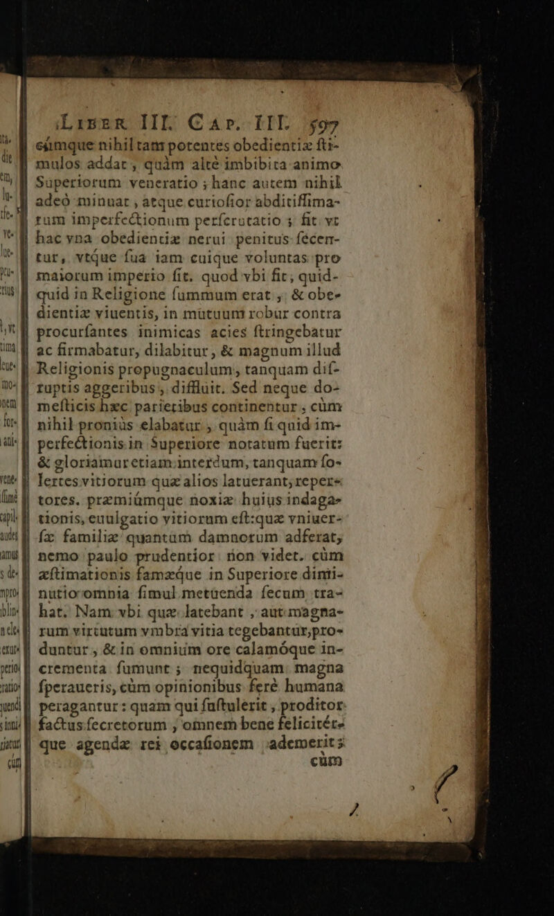 lue. n Tiu lt Q0 nen fol Ly ree api udej mu nro blin. ade ptriti i endi patti LiszR IIL Car. LIE $97 mulos addat ; quàm alté imbibita animo tur, vtque fua iam cuique voluntas pro dientiz viuentis, in mütuum robur contra procurfantes inimicas acies ftringebatur ac firmabatur, dilabitur, &amp; magnum illud mefíticis hc parietibus continentur , cüm nihil proniüs elabatur , quàm fi quid im- perfectionis.in Superiore notatum fuerit: &amp; gloriamaretiam.interdum, tanquam fo« lertes vitiorum quz alios latuerant; reper tores. premiümque noxiz huius indaga» tionis, euulgatio vitiorum eft:quz vniuer- nemo paulo prudentior: rion videt. cüm eftimationis famzqQue in Superiore dinti- rum vircatum vmbra vitia tegebantur;pro- duntur , &amp; in omnim ore calamóque in- fperaueris, cüm opinionibus feré humana factus. fecretorum , otnnem bene felicitére cum