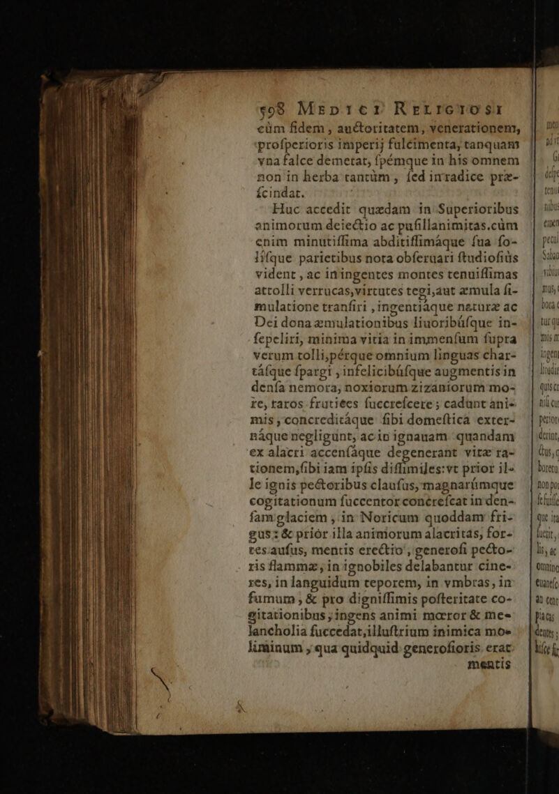 cüm fidem , auctoritatem, venerationem, profperioris imperij fuleimenta, tanquam vna falce demetat, fpémque in his omnem non in herba tantüm , fed inradice prz- fícindat. : Huc accedit quedam in Superioribus animorum deiectio ac pufillanimitas.cüm enim minutiffima abditiffimaque fua fo- lifque parietibus nota obíeruari ftudiofiüs vident , ac iningentes montes tenuiffimas attolli verrucas;virtutes tegi;aut armula fi- mulatione tranfiri , ingentiaque narura ac Dei dona zmulationibus liuoribüfque in- fepeliri, minima vitia in immeníum fupra verum tolli;pérque omnium linguas char- tá(que fpargi , infelicibüfque augmentis in denía nemora, noxiorum zizaniorüm mo- ze, raros frütiees fuccrefcere ; cadunt ani- mis concrcdicáque fibi demeftica exter- náque negligunt, acinignauam quandam ex alacri acceníaque degenerant vitz ra- | tionem,fibi iam ipfis diflimijes:vt prior ile — | bu le ignis pe&amp;oribus claufus;magnarümque — | mp cogitationum fuccentorconérefcatinden- — | ioi famglaciem ,.in Noricum quoddam fri- | qi gus:&amp;priorillaanimorumalacritas, for- |ui, tes.aufus, mentis erectio, generofi pe&amp;o- |l ris flamma, in ignobiles delabantur cine-:. | owiy yes, in languidum teporem, in vmbras,im |t fumum &amp; pro digniffimis pofteritate co- — | à tu sitationibus;ingens animi morror&amp; mes — |o; lancholia fuccedat,illuftrium inimica moe .— |n; liinum , qua quidquid generofioris erat lift f mentis $8 Mrzpr:cr Rrerrerosr | | | | — ts i ers Qus,