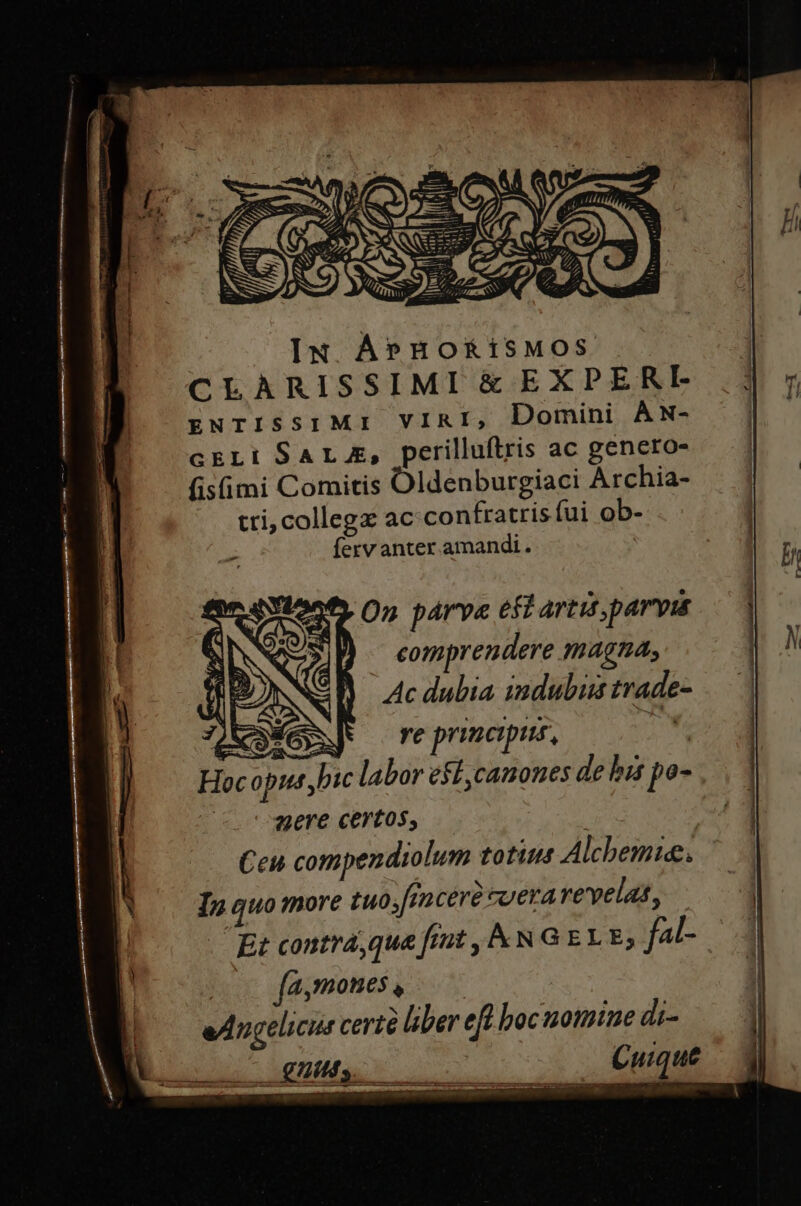 CLARISSIMI &amp; EXPERI gNrISsIMI VIRI, Domini AN- cELi SALE, perilluftris ac genero- fis(üimi Comitis Oldenburgiaci Archia- tri; collegz ac confratrisíui ob- Íervanter amandi. EYlones O5 párve eft artis, parvis D — comprendere magna, Ac dubia indubis trade- fix JN re principis, CUNG Hocopus bic labor eff ,camones de bis po- aere certos, | Ceu compendiolum totius Alchemie. Ip quo more tuoj[1 cere tuerarevelat, Et contrá,que fiut , kN G ELE; f4- | a,mome$, 07 edngelicur certé liber eft boc notmue di- Cuique